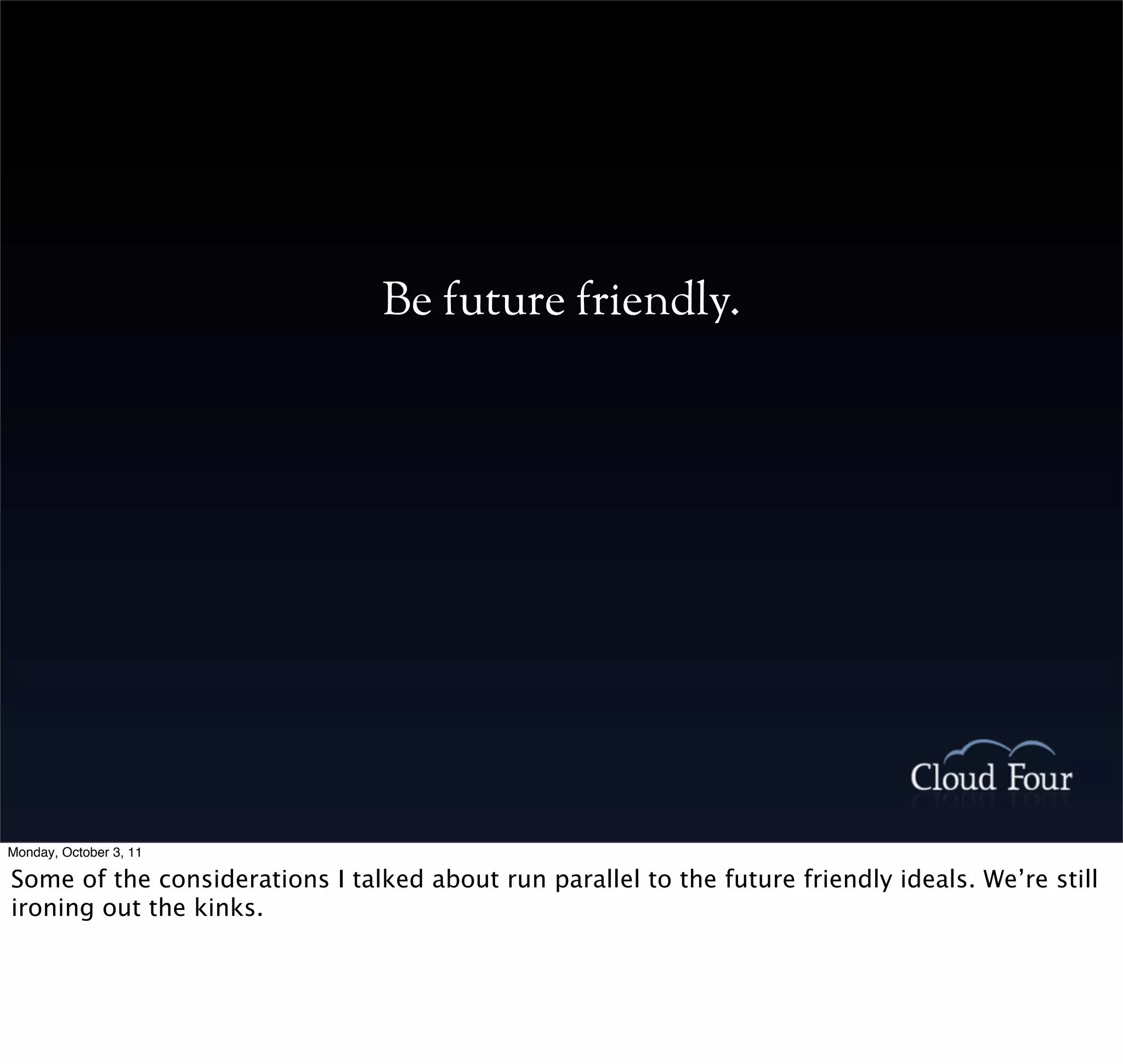 Be future friendly.




Monday, October 3, 11

Some of the considerations I talked about run parallel to the future friendly ideals. We’re still
ironing out the kinks.
 