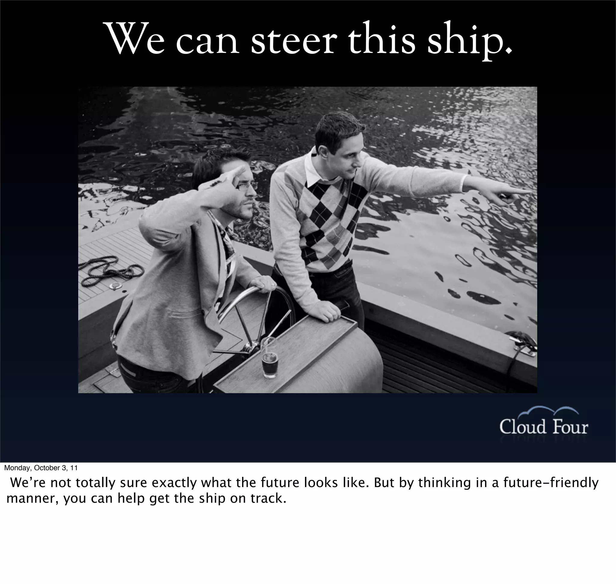 We can steer this ship.




Monday, October 3, 11

We’re not totally sure exactly what the future looks like. But by thinking in a future-friendly
manner, you can help get the ship on track.
 
