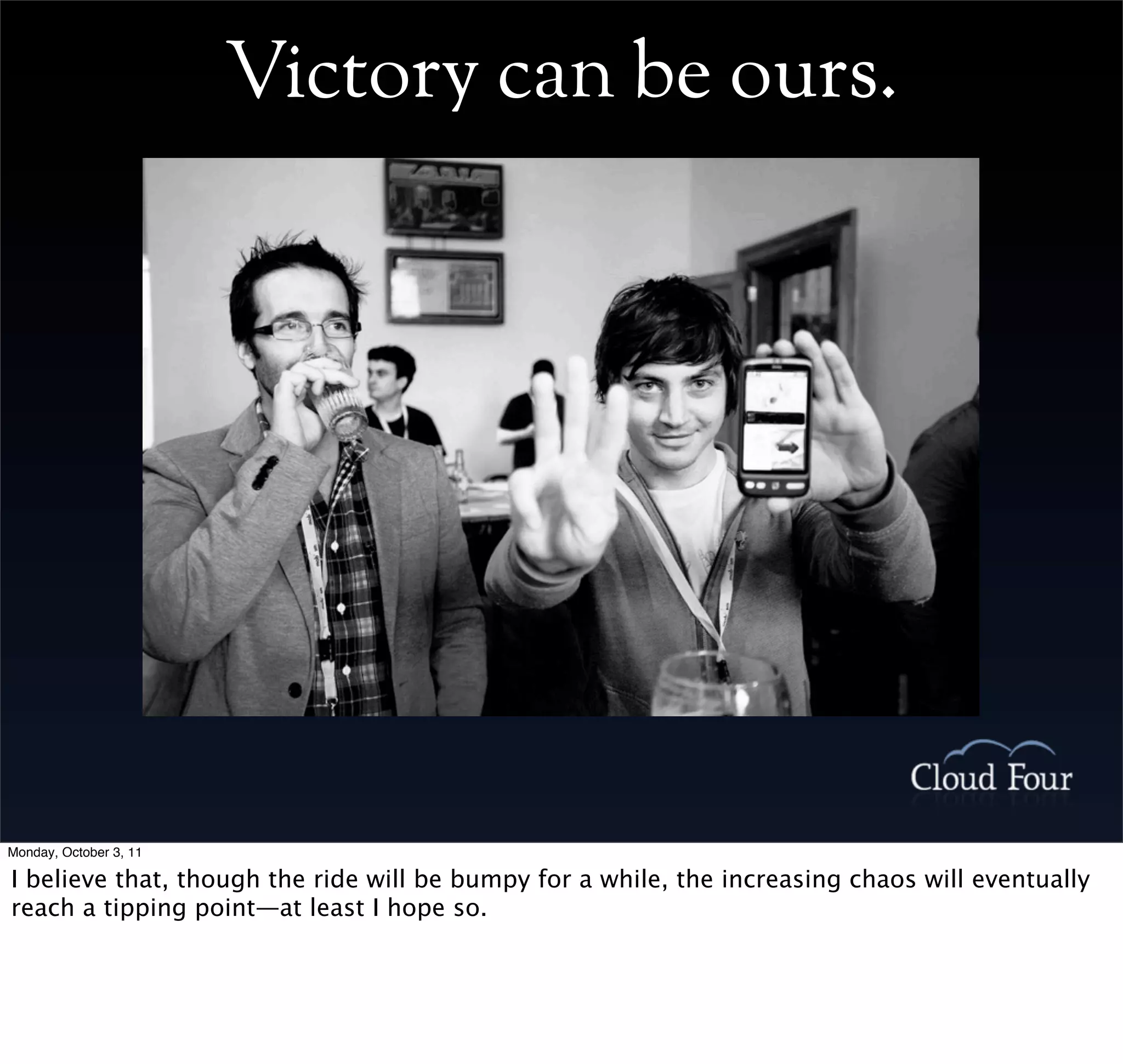 Victory can be ours.




Monday, October 3, 11

I believe that, though the ride will be bumpy for a while, the increasing chaos will eventually
reach a tipping point—at least I hope so.
 