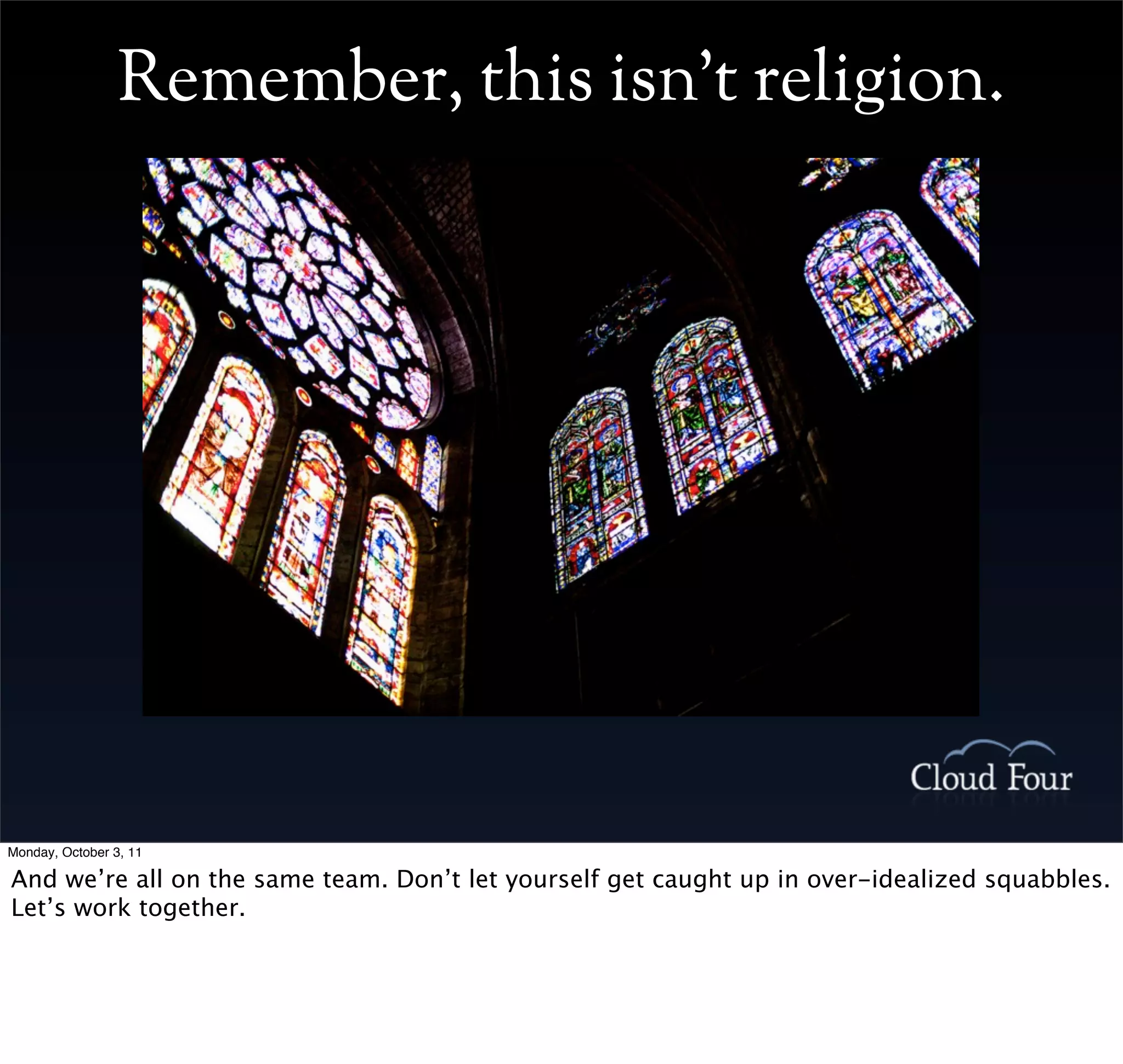Remember, this isn’t religion.




Monday, October 3, 11

And we’re all on the same team. Don’t let yourself get caught up in over-idealized squabbles.
Let’s work together.
 