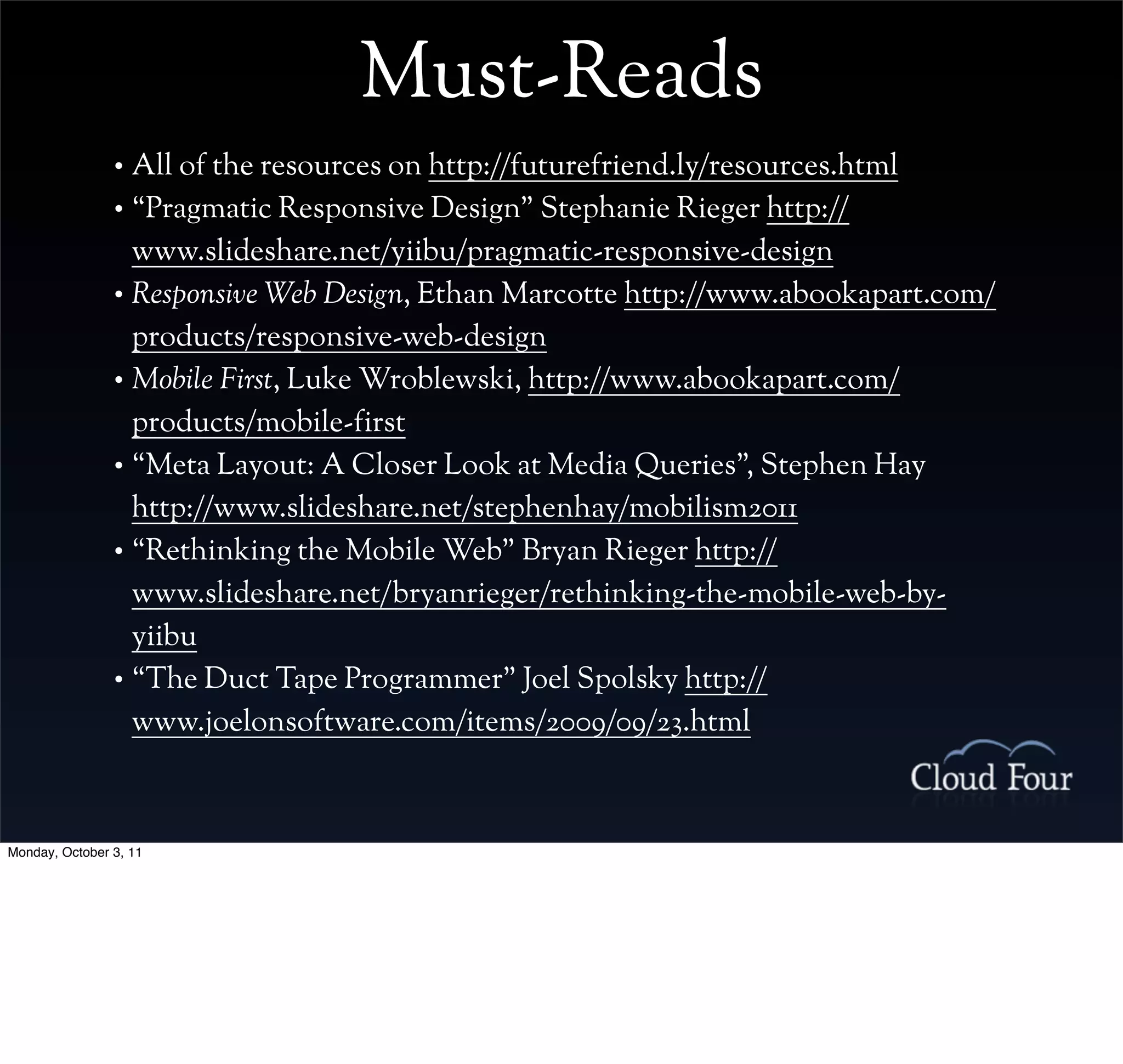 Must-Reads
                • All of the resources on http://futurefriend.ly/resources.html
                • “Pragmatic Responsive Design” Stephanie Rieger http://
                  www.slideshare.net/yiibu/pragmatic-responsive-design
                • Responsive Web Design, Ethan Marcotte http://www.abookapart.com/
                  products/responsive-web-design
                • Mobile First, Luke Wroblewski, http://www.abookapart.com/
                  products/mobile-first
                • “Meta Layout: A Closer Look at Media Queries”, Stephen Hay
                  http://www.slideshare.net/stephenhay/mobilism2011
                • “Rethinking the Mobile Web” Bryan Rieger http://
                  www.slideshare.net/bryanrieger/rethinking-the-mobile-web-by-
                  yiibu
                • “The Duct Tape Programmer” Joel Spolsky http://
                  www.joelonsoftware.com/items/2009/09/23.html



Monday, October 3, 11
 