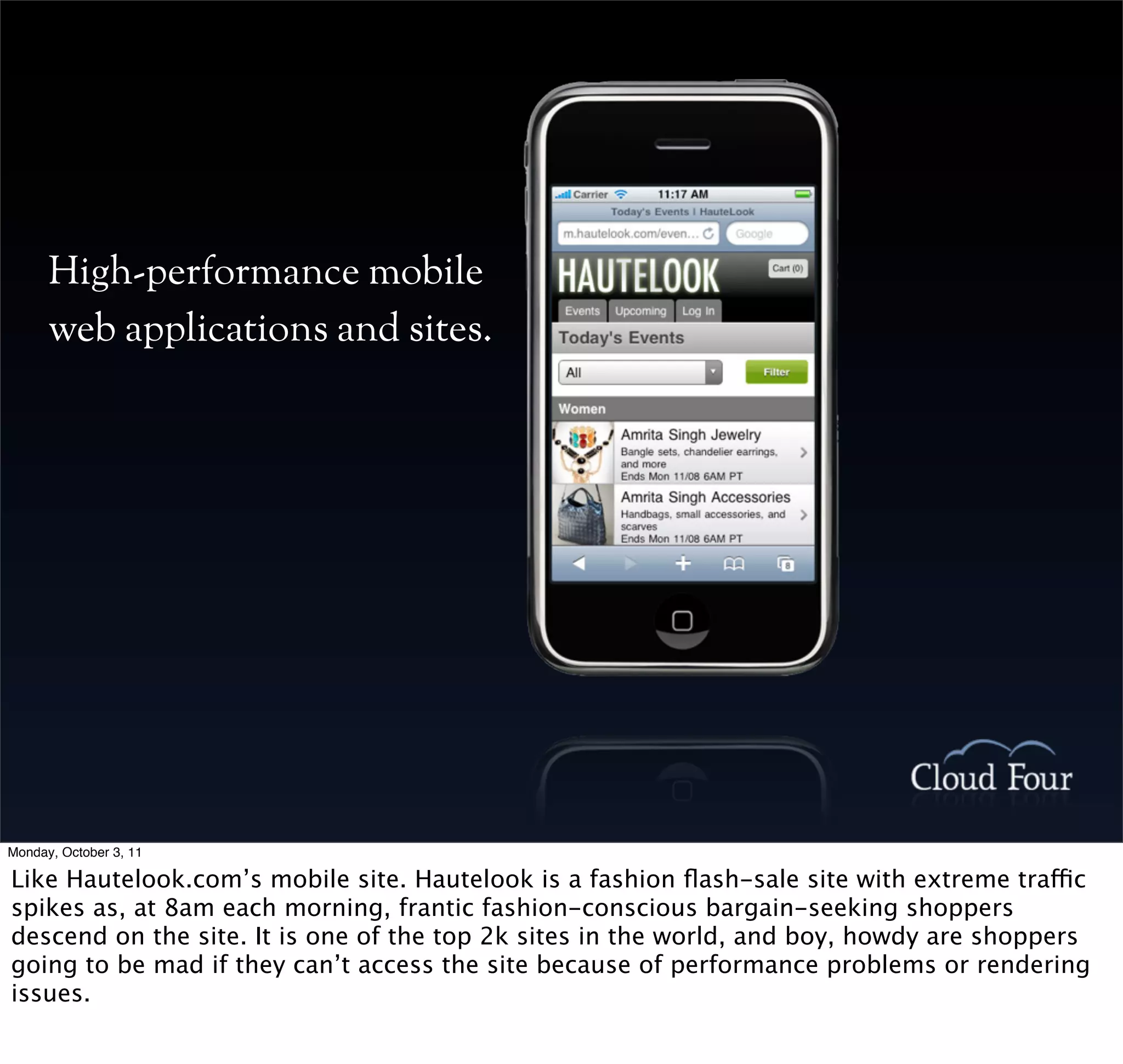 High-performance mobile
      web applications and sites.




Monday, October 3, 11

Like Hautelook.com’s mobile site. Hautelook is a fashion ﬂash-sale site with extreme traffic
spikes as, at 8am each morning, frantic fashion-conscious bargain-seeking shoppers
descend on the site. It is one of the top 2k sites in the world, and boy, howdy are shoppers
going to be mad if they can’t access the site because of performance problems or rendering
issues.
 