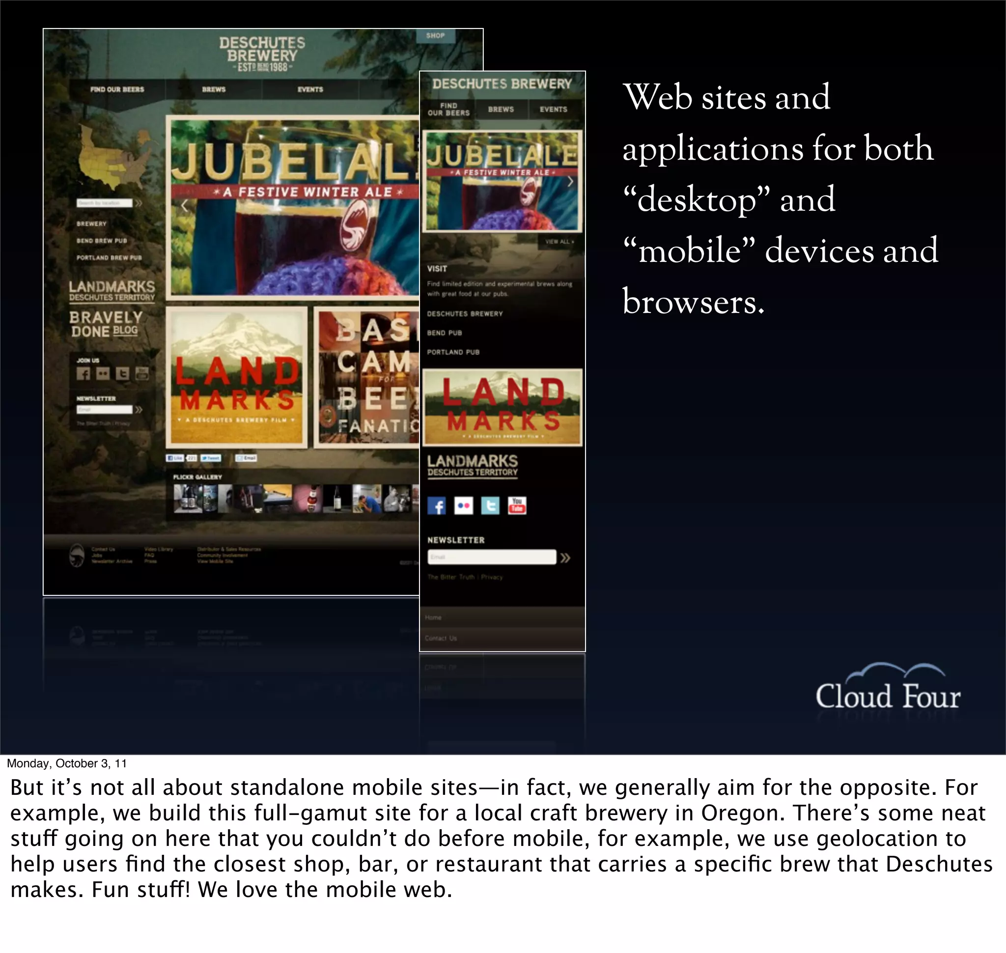 Web sites and
                                                          applications for both
                                                          “desktop” and
                                                          “mobile” devices and
                                                          browsers.




Monday, October 3, 11

But it’s not all about standalone mobile sites—in fact, we generally aim for the opposite. For
example, we build this full-gamut site for a local craft brewery in Oregon. There’s some neat
stuff going on here that you couldn’t do before mobile, for example, we use geolocation to
help users ﬁnd the closest shop, bar, or restaurant that carries a speciﬁc brew that Deschutes
makes. Fun stuff! We love the mobile web.
 