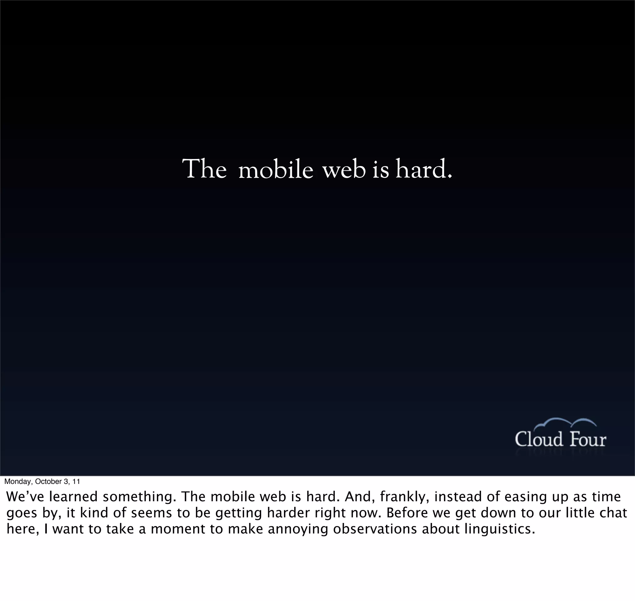 The mobile web is hard.




Monday, October 3, 11

We’ve learned something. The mobile web is hard. And, frankly, instead of easing up as time
goes by, it kind of seems to be getting harder right now. Before we get down to our little chat
here, I want to take a moment to make annoying observations about linguistics.
 