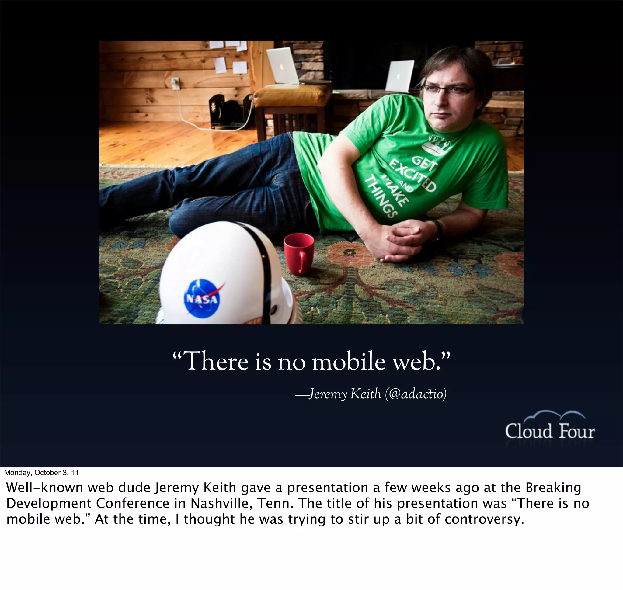 “There is no mobile web.”
                                            —Jeremy Keith (@ada!io)




Monday, October 3, 11

Well-known web dude Jeremy Keith gave a presentation a few weeks ago at the Breaking
Development Conference in Nashville, Tenn. The title of his presentation was “There is no
mobile web.” At the time, I thought he was trying to stir up a bit of controversy.
 