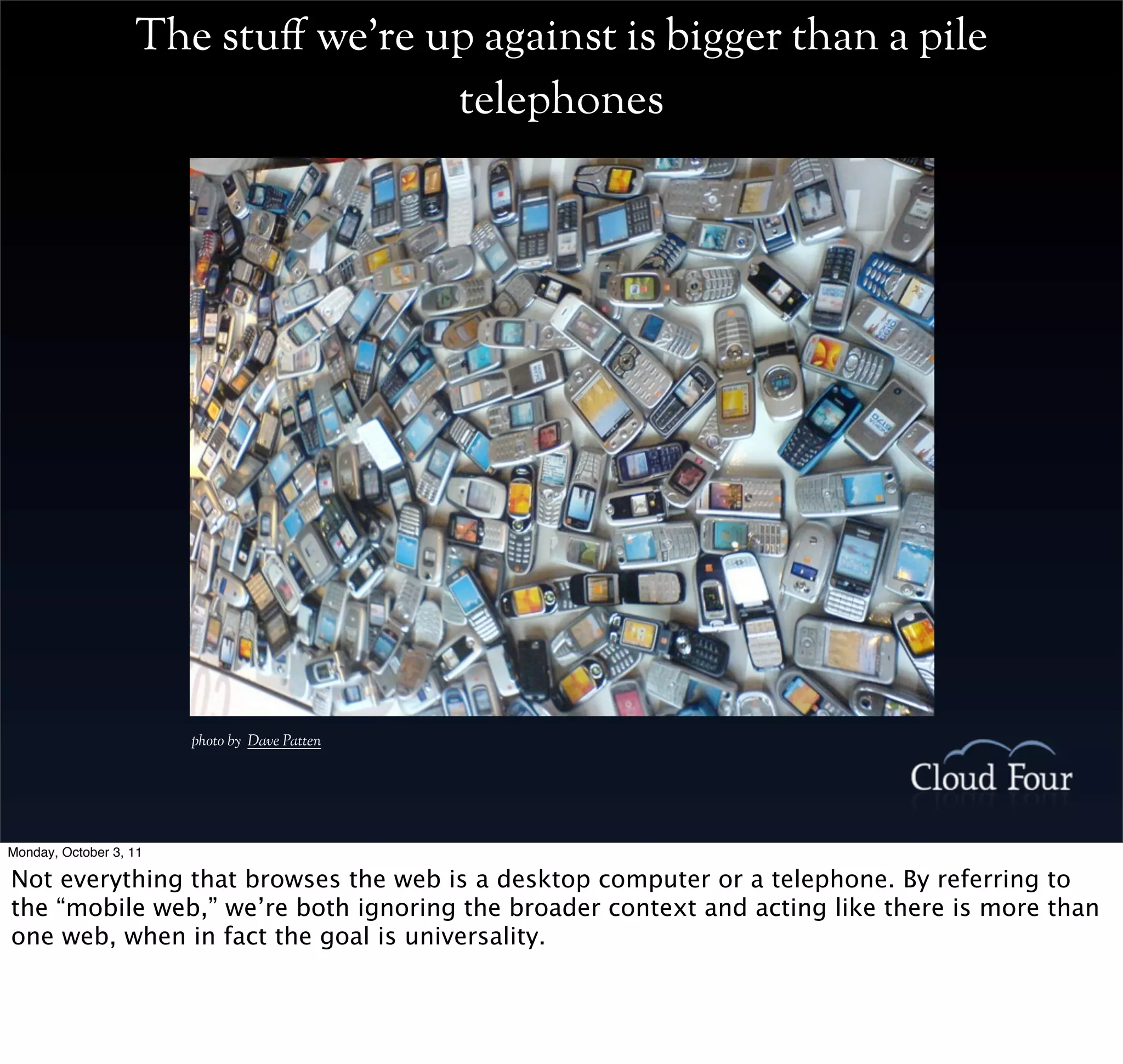 The stu# we’re up against is bigger than a pile
                                   telephones




                        photo by Dave Patten




Monday, October 3, 11

Not everything that browses the web is a desktop computer or a telephone. By referring to
the “mobile web,” we’re both ignoring the broader context and acting like there is more than
one web, when in fact the goal is universality.
 