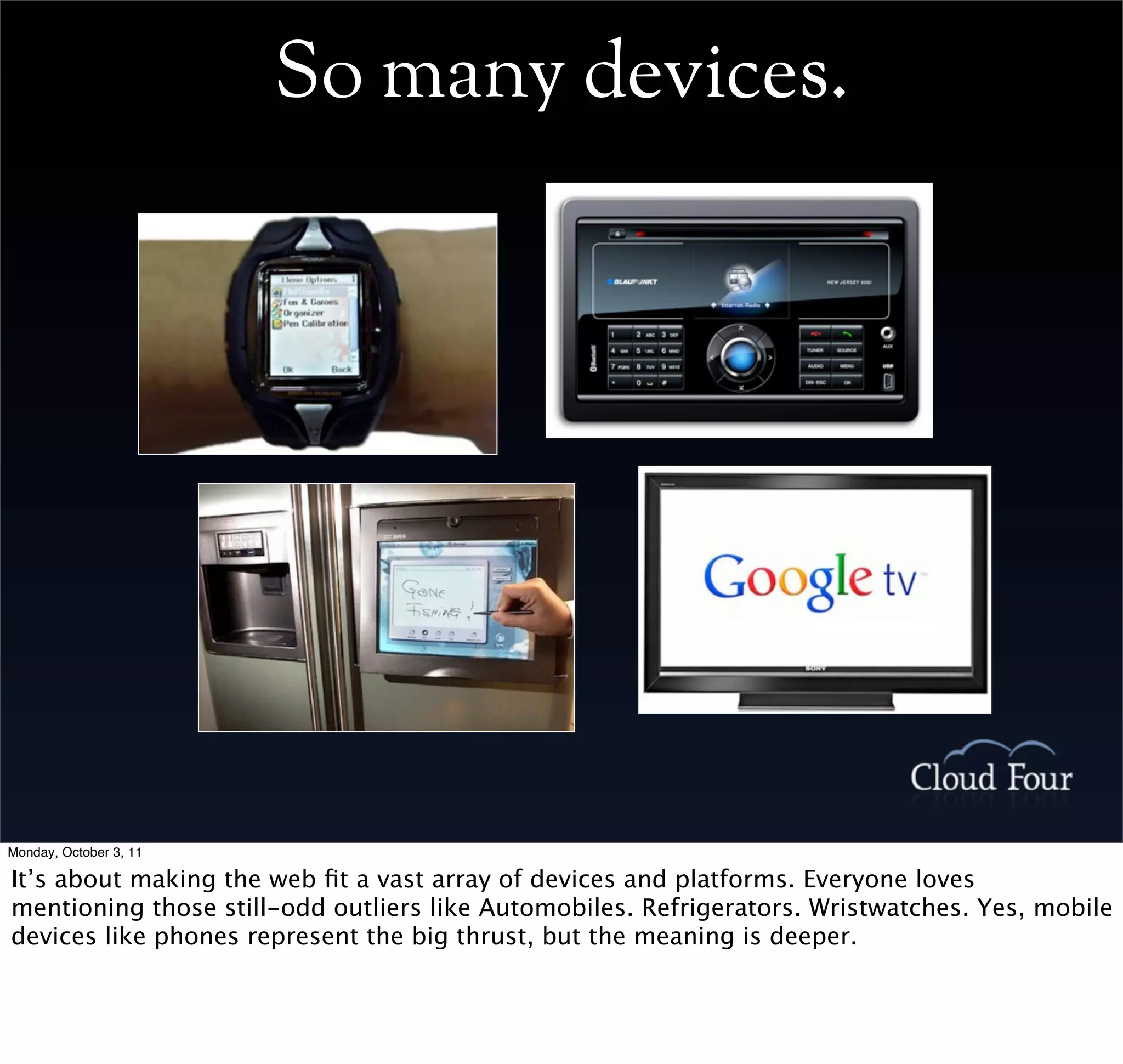 So many devices.




Monday, October 3, 11

It’s about making the web ﬁt a vast array of devices and platforms. Everyone loves
mentioning those still-odd outliers like Automobiles. Refrigerators. Wristwatches. Yes, mobile
devices like phones represent the big thrust, but the meaning is deeper.
 