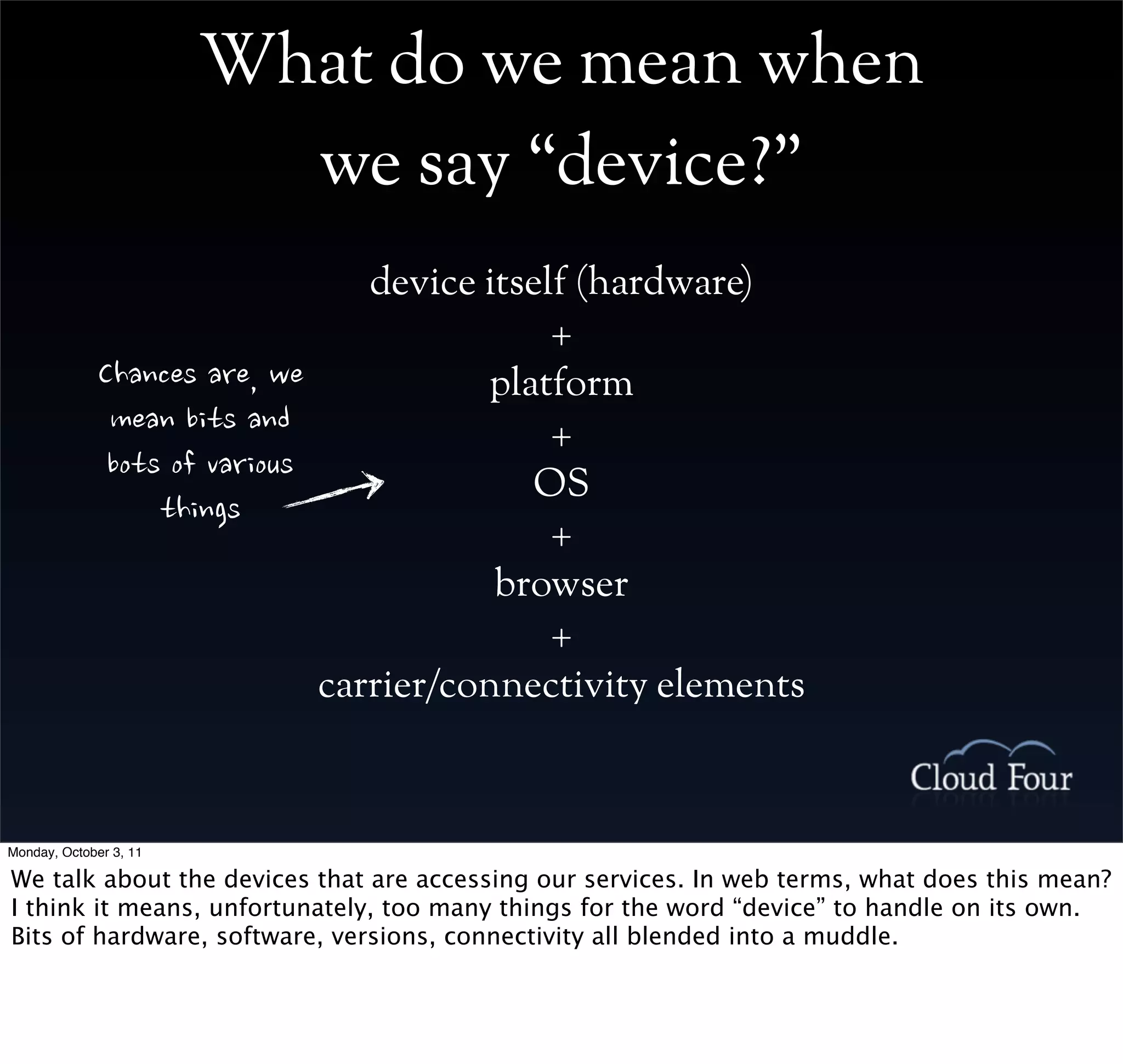What do we mean when
                          we say “device?”
                                                       device itself (hardware)
                                                                   +
             Chancesare,we            platform
              meanbitsand                  +
              botsofvarious              OS
                  things
                                                                   +
                                                               browser
                                                                   +
                                                    carrier/connectivity elements



Monday, October 3, 11

We talk about the devices that are accessing our services. In web terms, what does this mean?
I think it means, unfortunately, too many things for the word “device” to handle on its own.
Bits of hardware, software, versions, connectivity all blended into a muddle.
 