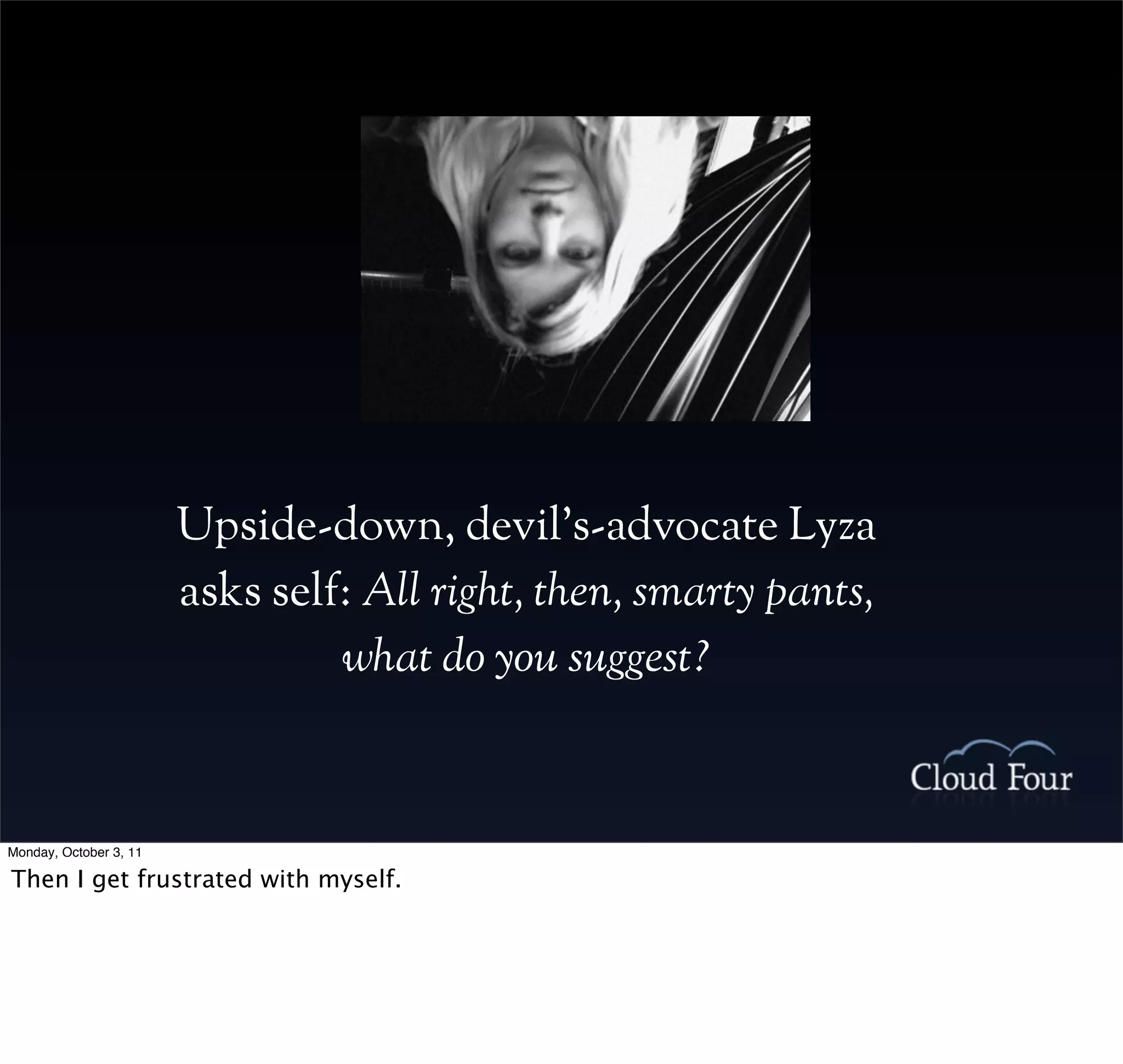 Upside-down, devil’s-advocate Lyza
                        asks self: All right, then, smarty pants,
                                 what do you suggest?



Monday, October 3, 11

Then I get frustrated with myself.
 