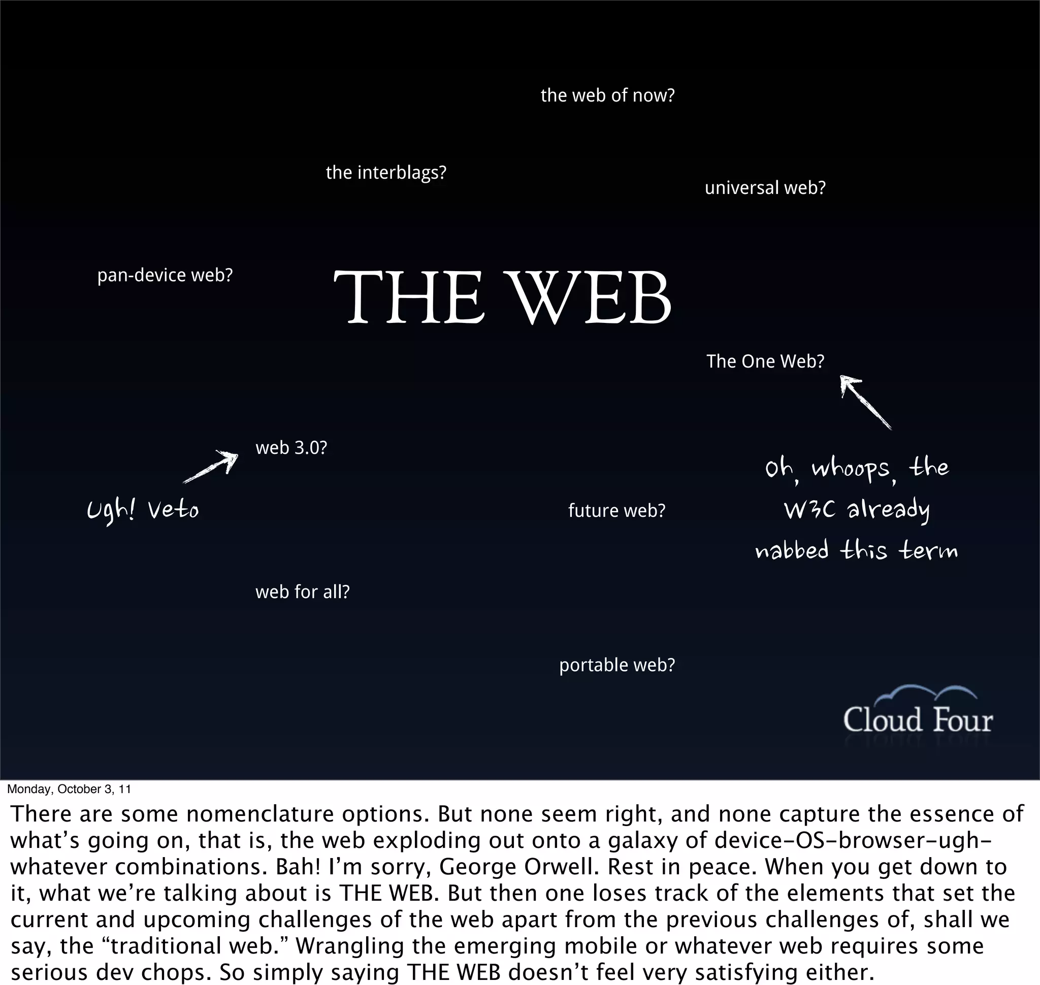 the web of now?



                                         the interblags?
                                                                             universal web?




                                            THE WEB
               pan-device web?



                                                                             The One Web?



                                 web 3.0?
                                                                                   Oh,whoops,the
             Ugh!Veto                                 future web?           W3Calready
                                                                                  nabbedthisterm
                                 web for all?



                                                             portable web?




Monday, October 3, 11

There are some nomenclature options. But none seem right, and none capture the essence of
what’s going on, that is, the web exploding out onto a galaxy of device-OS-browser-ugh-
whatever combinations. Bah! I’m sorry, George Orwell. Rest in peace. When you get down to
it, what we’re talking about is THE WEB. But then one loses track of the elements that set the
current and upcoming challenges of the web apart from the previous challenges of, shall we
say, the “traditional web.” Wrangling the emerging mobile or whatever web requires some
serious dev chops. So simply saying THE WEB doesn’t feel very satisfying either.
 