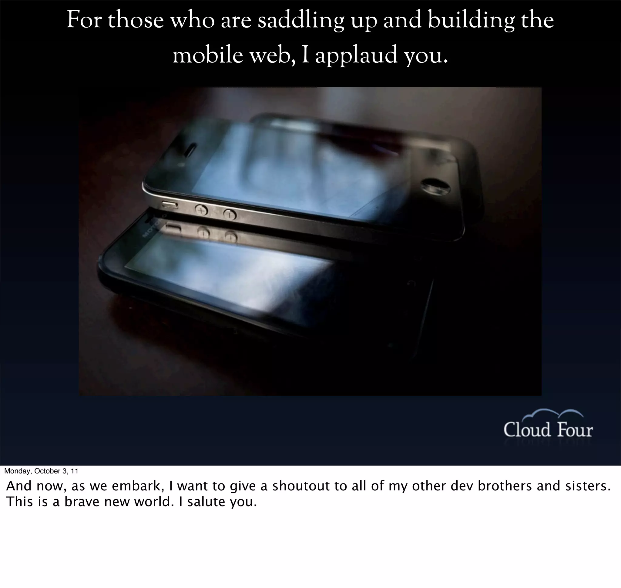 For those who are saddling up and building the
                           mobile web, I applaud you.




Monday, October 3, 11

And now, as we embark, I want to give a shoutout to all of my other dev brothers and sisters.
This is a brave new world. I salute you.
 