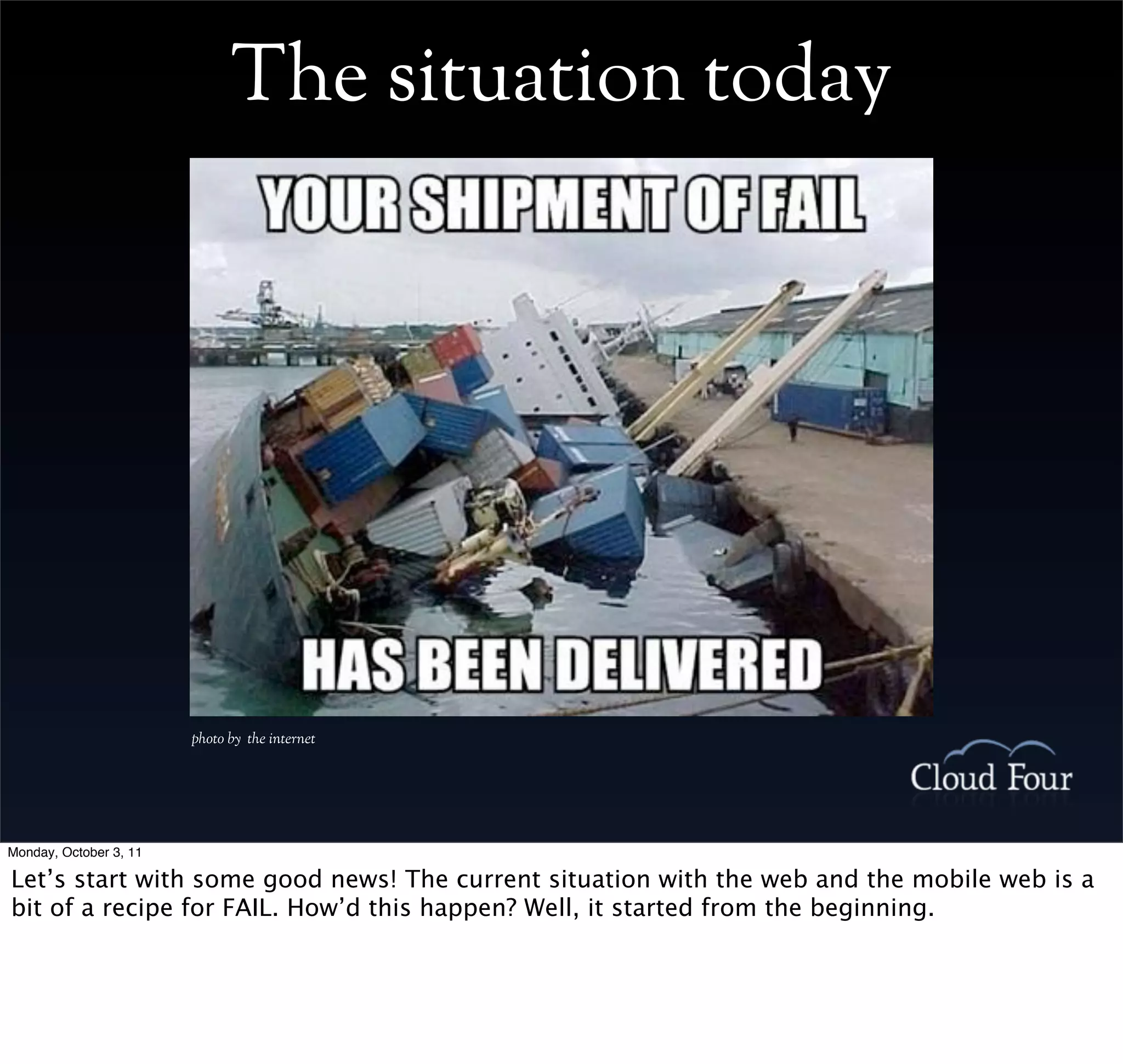 The situation today




                        photo by the internet




Monday, October 3, 11

Let’s start with some good news! The current situation with the web and the mobile web is a
bit of a recipe for FAIL. How’d this happen? Well, it started from the beginning.
 