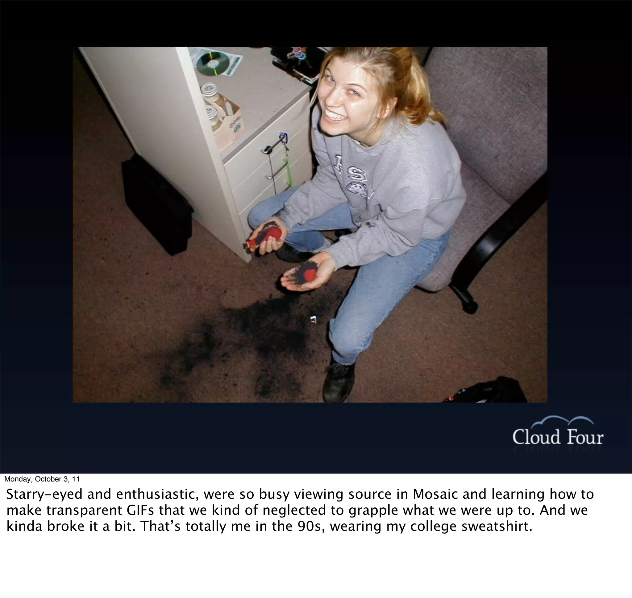 Monday, October 3, 11

Starry-eyed and enthusiastic, were so busy viewing source in Mosaic and learning how to
make transparent GIFs that we kind of neglected to grapple what we were up to. And we
kinda broke it a bit. That’s totally me in the 90s, wearing my college sweatshirt.
 