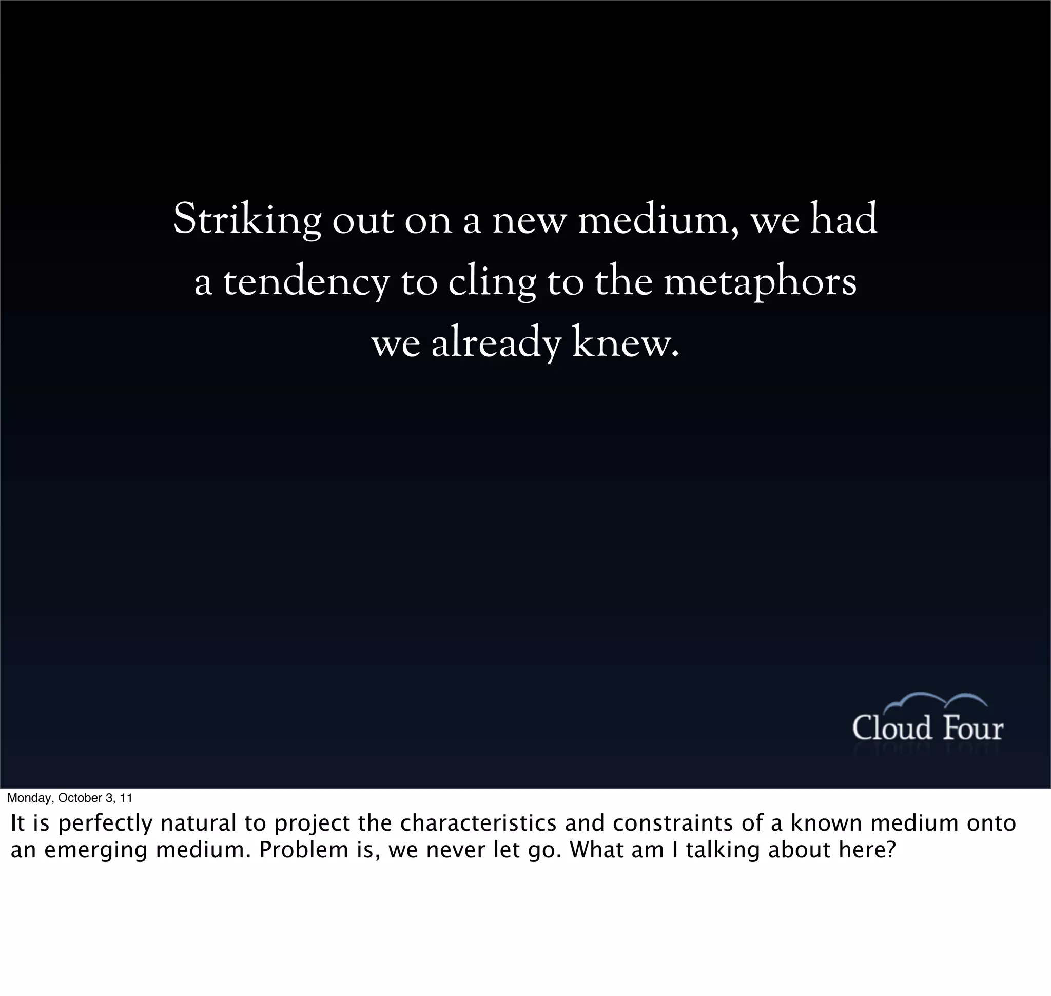 Striking out on a new medium, we had
                         a tendency to cling to the metaphors
                                   we already knew.




Monday, October 3, 11

It is perfectly natural to project the characteristics and constraints of a known medium onto
an emerging medium. Problem is, we never let go. What am I talking about here?
 