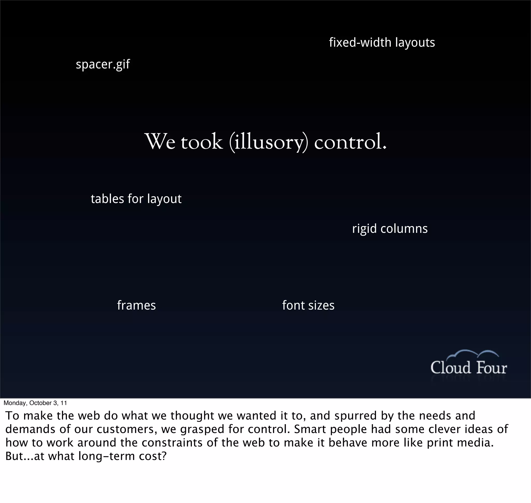 fixed-width layouts
                        spacer.gif




                                     We took (illusory) control.

                          tables for layout

                                                                 rigid columns




                               frames               font sizes




Monday, October 3, 11

To make the web do what we thought we wanted it to, and spurred by the needs and
demands of our customers, we grasped for control. Smart people had some clever ideas of
how to work around the constraints of the web to make it behave more like print media.
But...at what long-term cost?
 