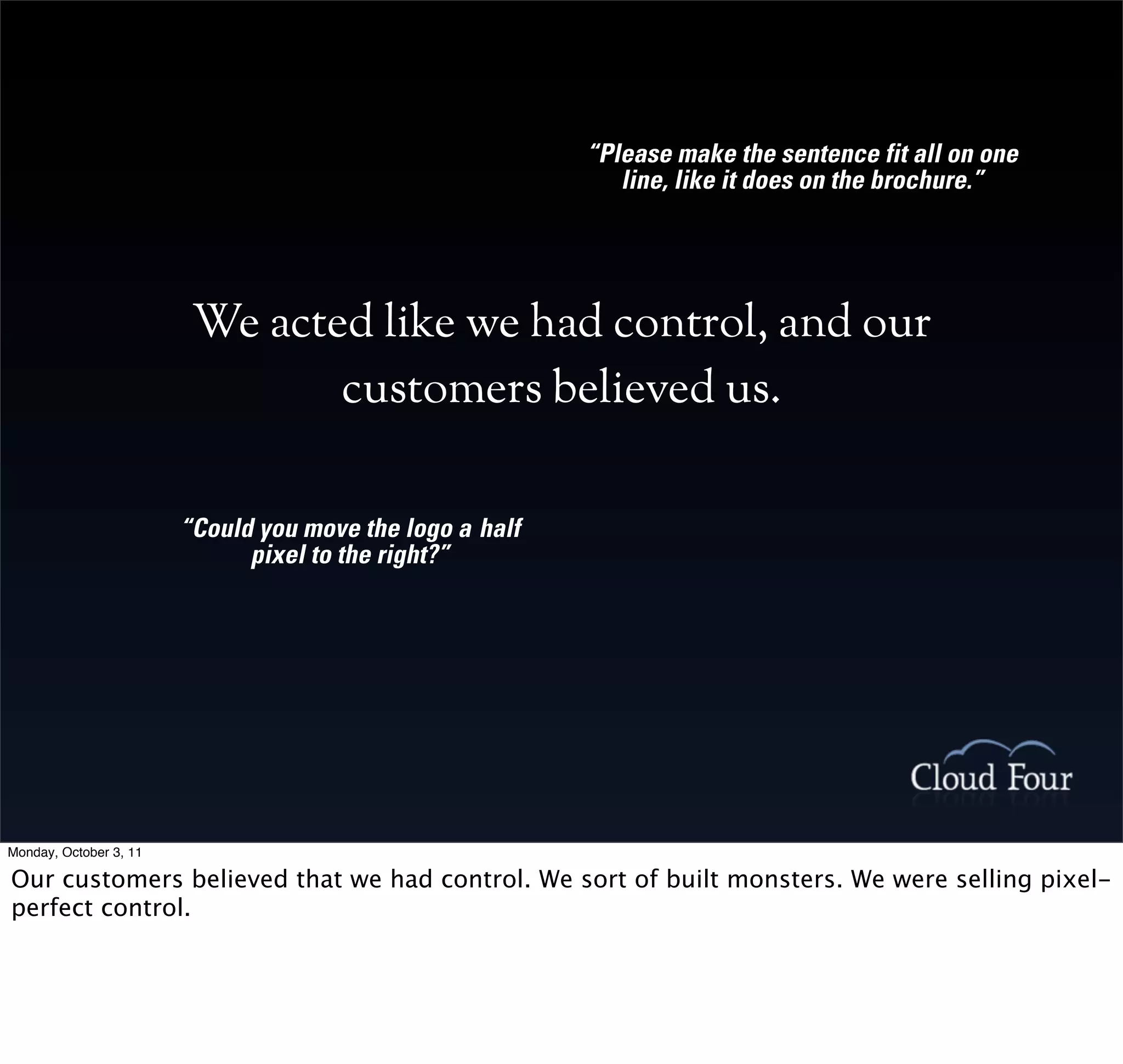 “Please make the sentence fit all on one
                                                             line, like it does on the brochure.”




                         We acted like we had control, and our
                                customers believed us.

                        “Could you move the logo a half
                              pixel to the right?”




Monday, October 3, 11

Our customers believed that we had control. We sort of built monsters. We were selling pixel-
perfect control.
 