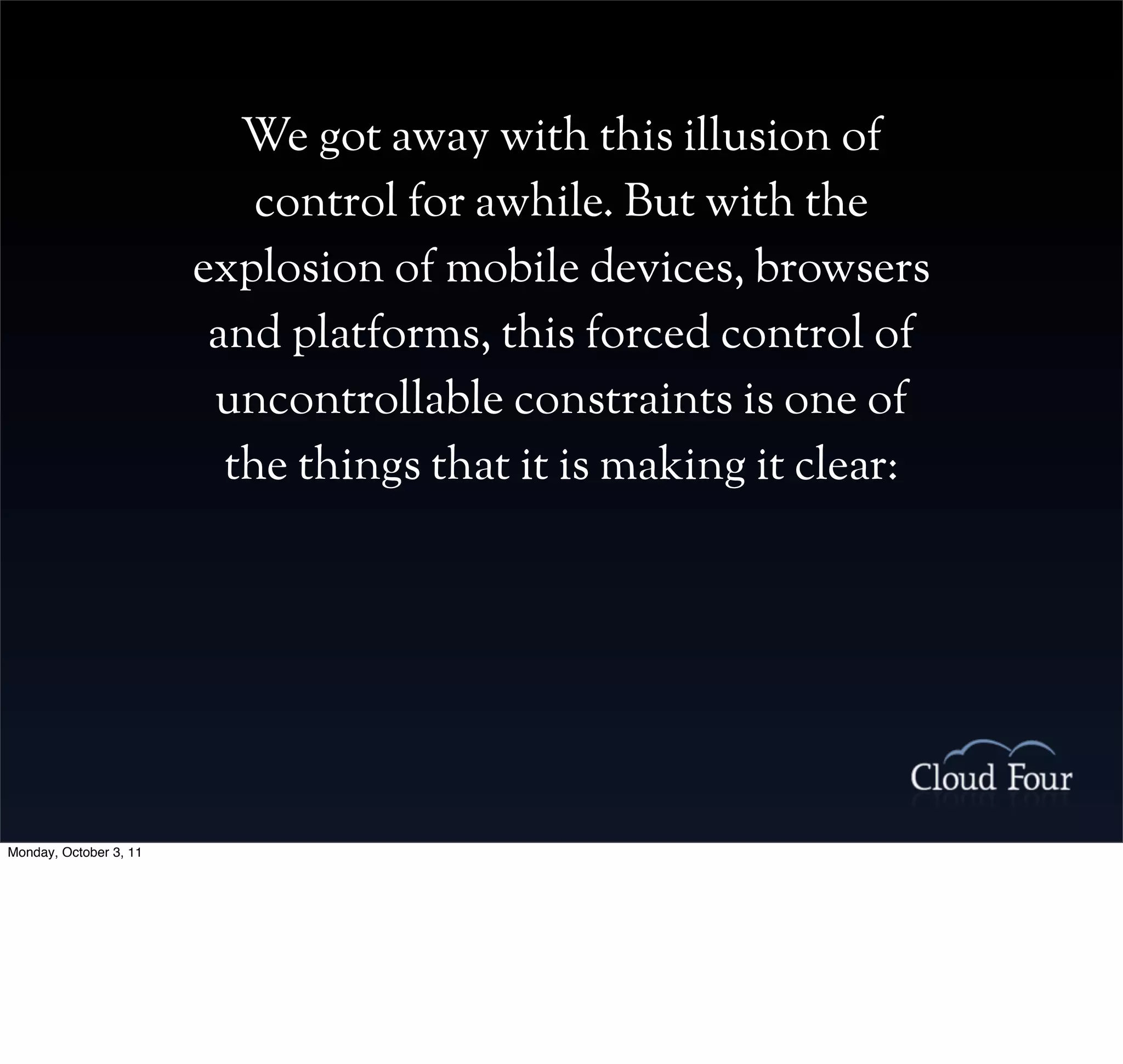 We got away with this illusion of
                            control for awhile. But with the
                        explosion of mobile devices, browsers
                         and platforms, this forced control of
                         uncontrollable constraints is one of
                          the things that it is making it clear:




Monday, October 3, 11
 