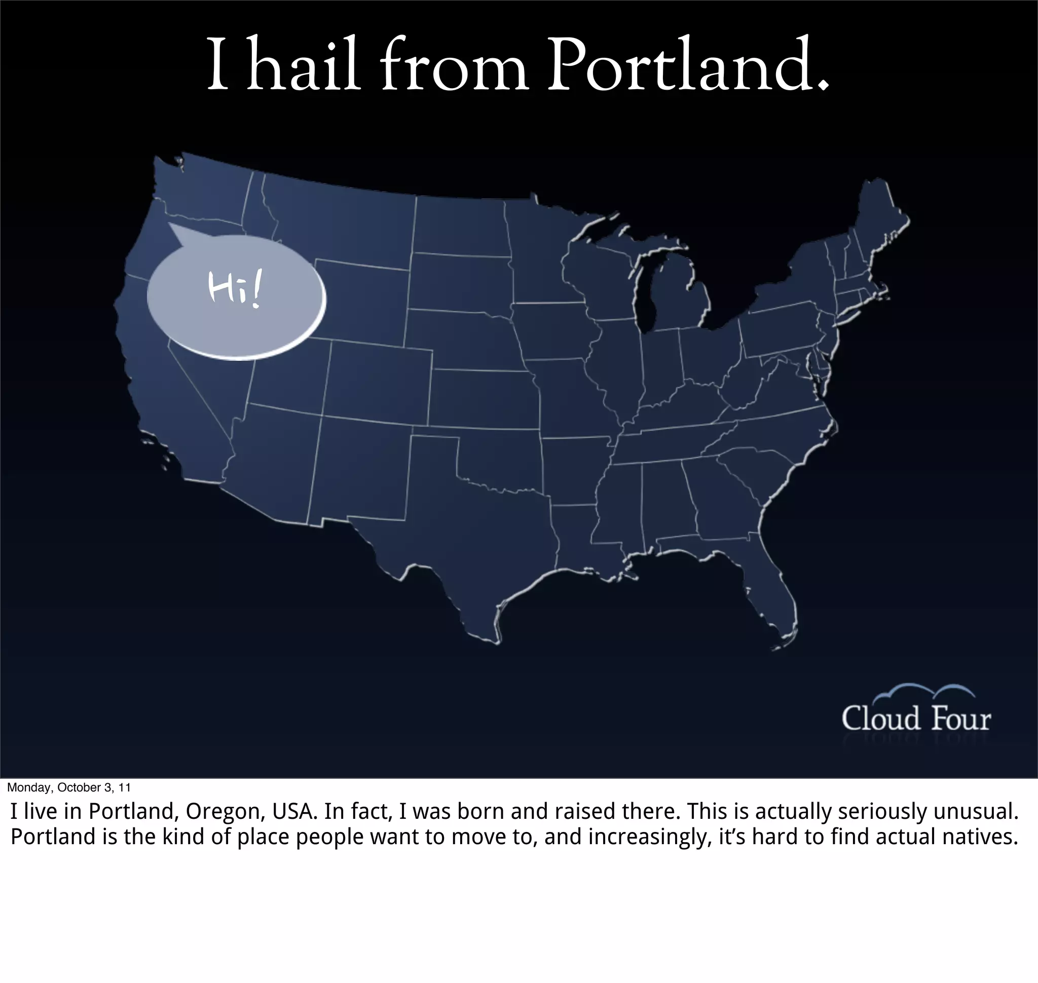 I hail from Portland.


                        Hi!




Monday, October 3, 11

I live in Portland, Oregon, USA. In fact, I was born and raised there. This is actually seriously unusual.
Portland is the kind of place people want to move to, and increasingly, it’s hard to find actual natives.
 
