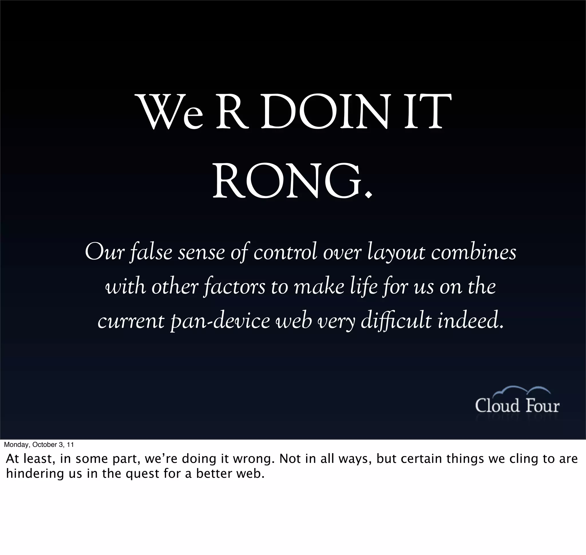 We R DOIN IT
                                RONG.
                        Our false sense of control over layout combines
                          with other factors to make life for us on the
                         current pan-device web very di!cult indeed.



Monday, October 3, 11

At least, in some part, we’re doing it wrong. Not in all ways, but certain things we cling to are
hindering us in the quest for a better web.
 