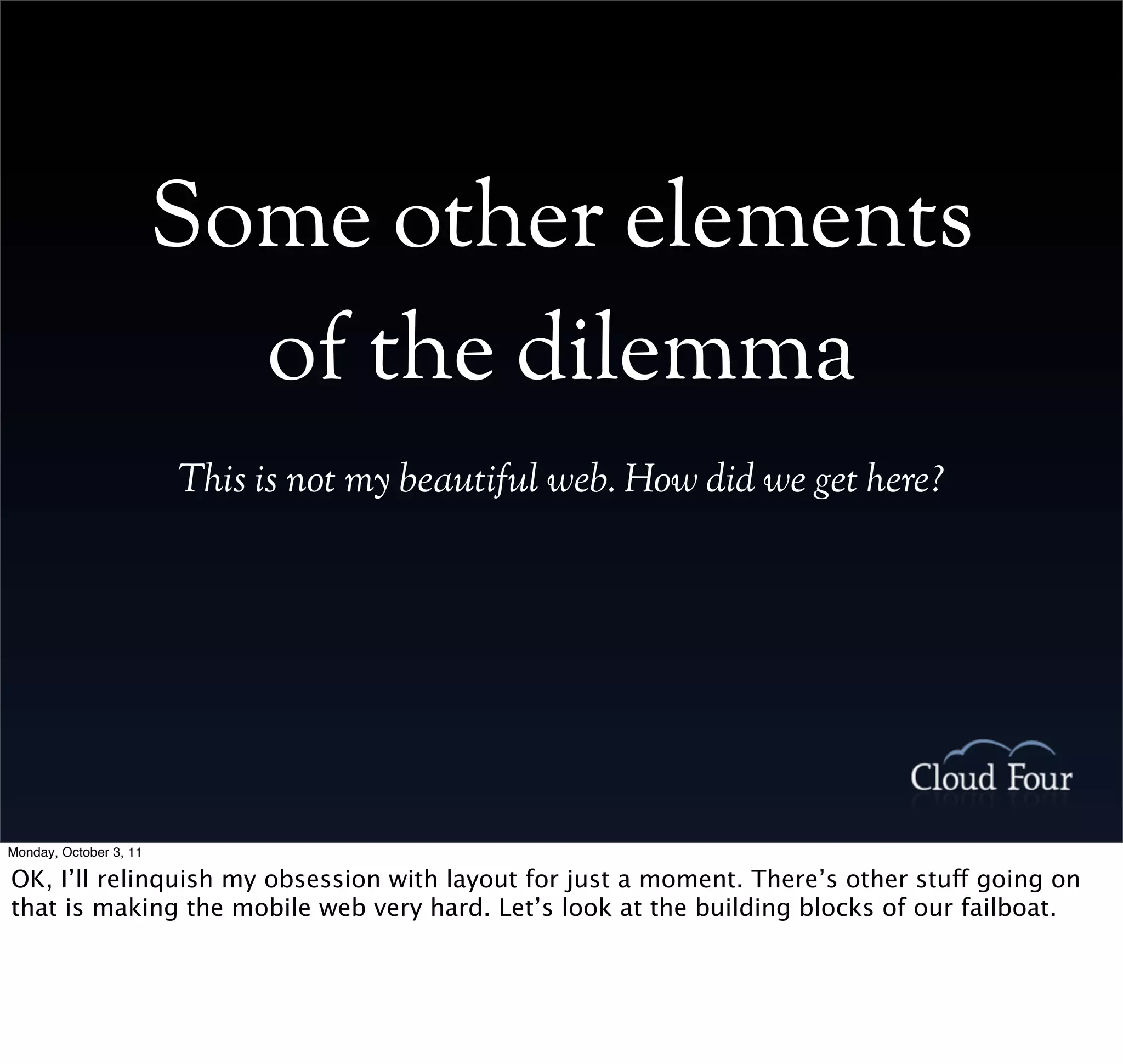 Some other elements
                          of the dilemma
                        This is not my beautiful web. How did we get here?




Monday, October 3, 11

OK, I’ll relinquish my obsession with layout for just a moment. There’s other stuff going on
that is making the mobile web very hard. Let’s look at the building blocks of our failboat.
 