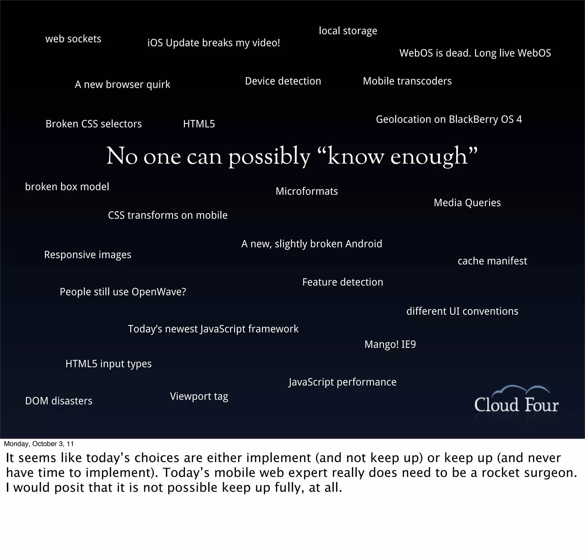 local storage
            web sockets               iOS Update breaks my video!
                                                                                             WebOS is dead. Long live WebOS


                        A new browser quirk              Device detection           Mobile transcoders



            Broken CSS selectors              HTML5                                    Geolocation on BlackBerry OS 4


                              No one can possibly “know enough”
      broken box model                                          Microformats
                                                                                                   Media Queries
                              CSS transforms on mobile

                                                         A new, slightly broken Android
           Responsive images
                                                                                                         cache manifest

                                                                        Feature detection
                People still use OpenWave?
                                                                                              different UI conventions
                                  Today’s newest JavaScript framework
                                                                                     Mango! IE9
                  HTML5 input types
                                                                    JavaScript performance
      DOM disasters                       Viewport tag



Monday, October 3, 11

It seems like today’s choices are either implement (and not keep up) or keep up (and never
have time to implement). Today’s mobile web expert really does need to be a rocket surgeon.
I would posit that it is not possible keep up fully, at all.
 