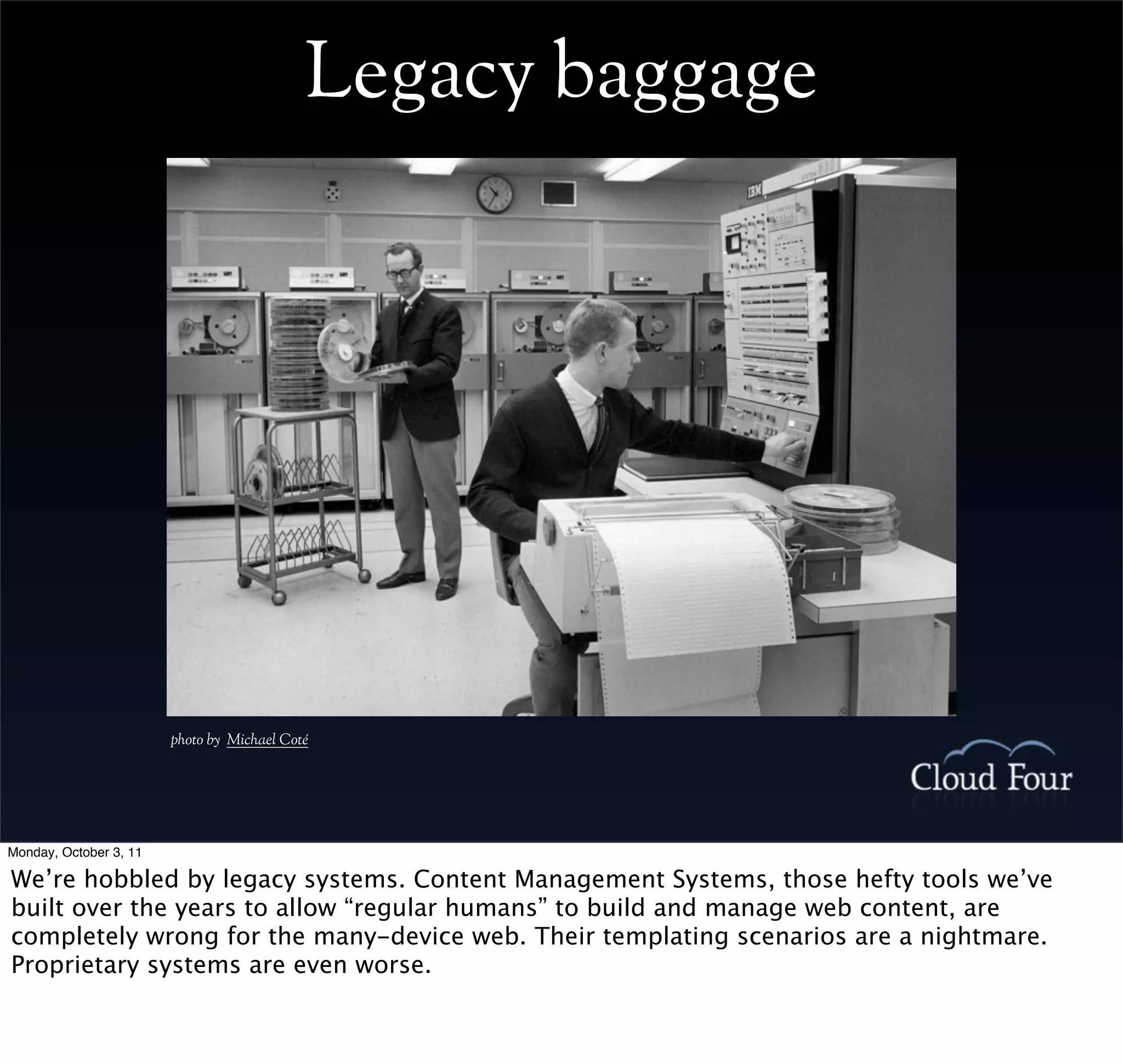 Legacy baggage




                        photo by Michael Coté




Monday, October 3, 11

We’re hobbled by legacy systems. Content Management Systems, those hefty tools we’ve
built over the years to allow “regular humans” to build and manage web content, are
completely wrong for the many-device web. Their templating scenarios are a nightmare.
Proprietary systems are even worse.
 