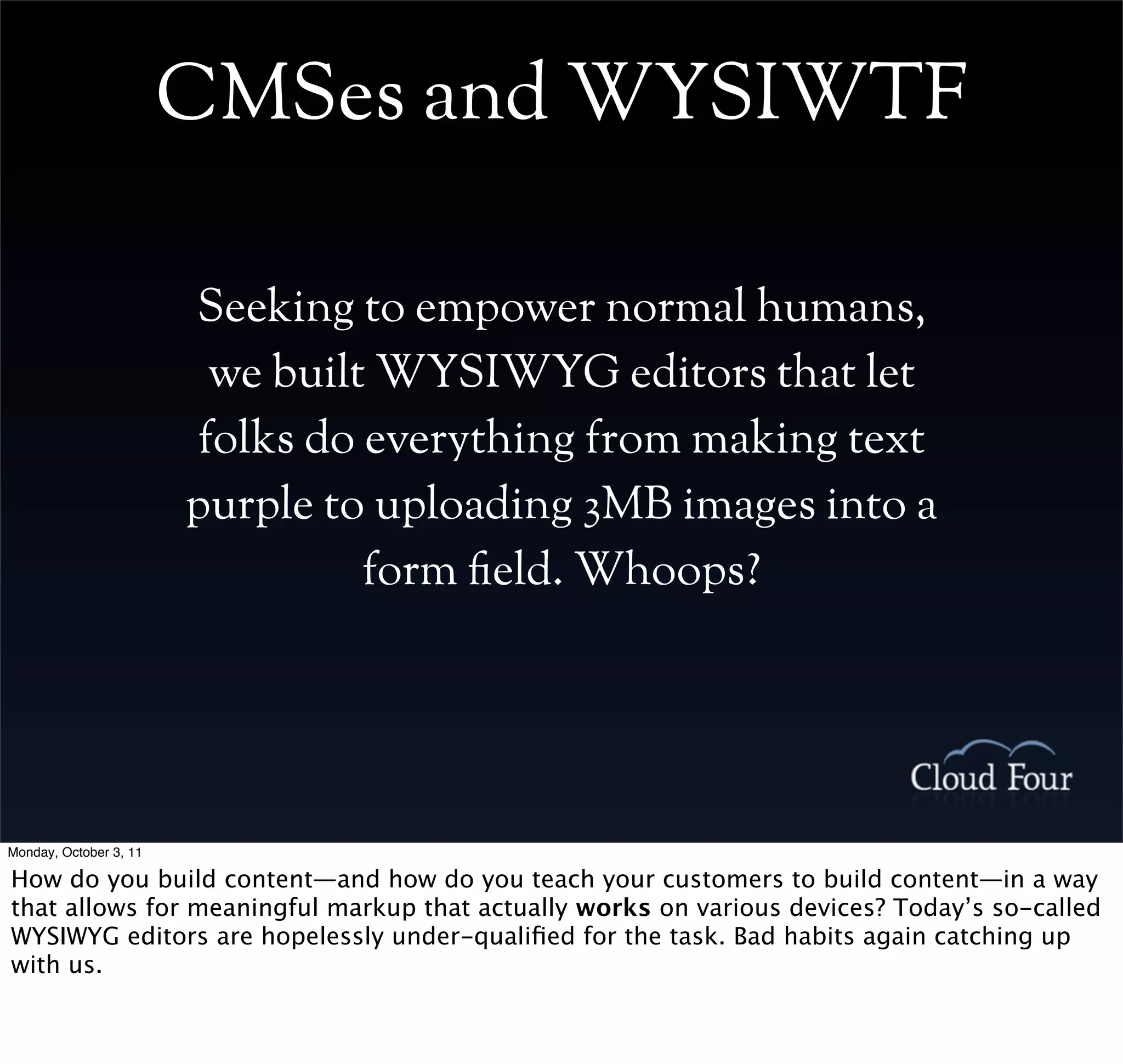 CMSes and WYSIWTF

                        Seeking to empower normal humans,
                         we built WYSIWYG editors that let
                        folks do everything from making text
                        purple to uploading 3MB images into a
                                 form eld. Whoops?




Monday, October 3, 11

How do you build content—and how do you teach your customers to build content—in a way
that allows for meaningful markup that actually works on various devices? Today’s so-called
WYSIWYG editors are hopelessly under-qualiﬁed for the task. Bad habits again catching up
with us.
 