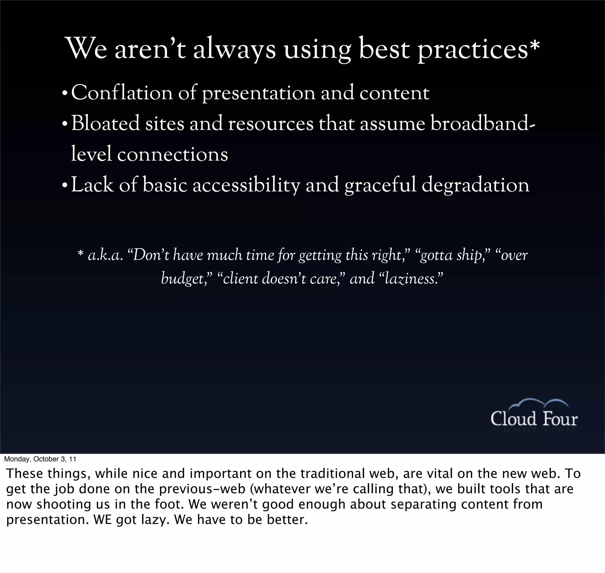 We aren’t always using best practices*
                • Conflation of presentation and content
                • Bloated sites and resources that assume broadband-

                  level connections
                • Lack of basic accessibility and graceful degradation



                        * a.k.a. “Don’t have much time for getting this right,” “gotta ship,” “over
                                     budget,” “client doesn’t care,” and “laziness.”




Monday, October 3, 11

These things, while nice and important on the traditional web, are vital on the new web. To
get the job done on the previous-web (whatever we’re calling that), we built tools that are
now shooting us in the foot. We weren’t good enough about separating content from
presentation. WE got lazy. We have to be better.
 