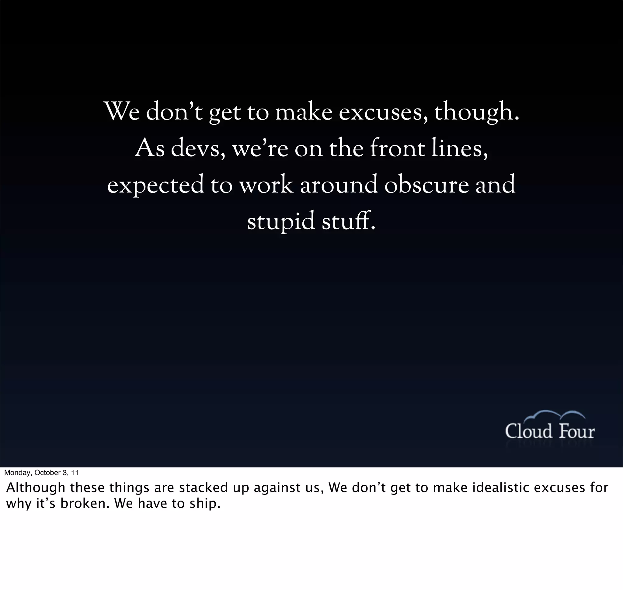 We don’t get to make excuses, though.
                          As devs, we’re on the front lines,
                        expected to work around obscure and
                                     stupid stu#.




Monday, October 3, 11

Although these things are stacked up against us, We don’t get to make idealistic excuses for
why it’s broken. We have to ship.
 