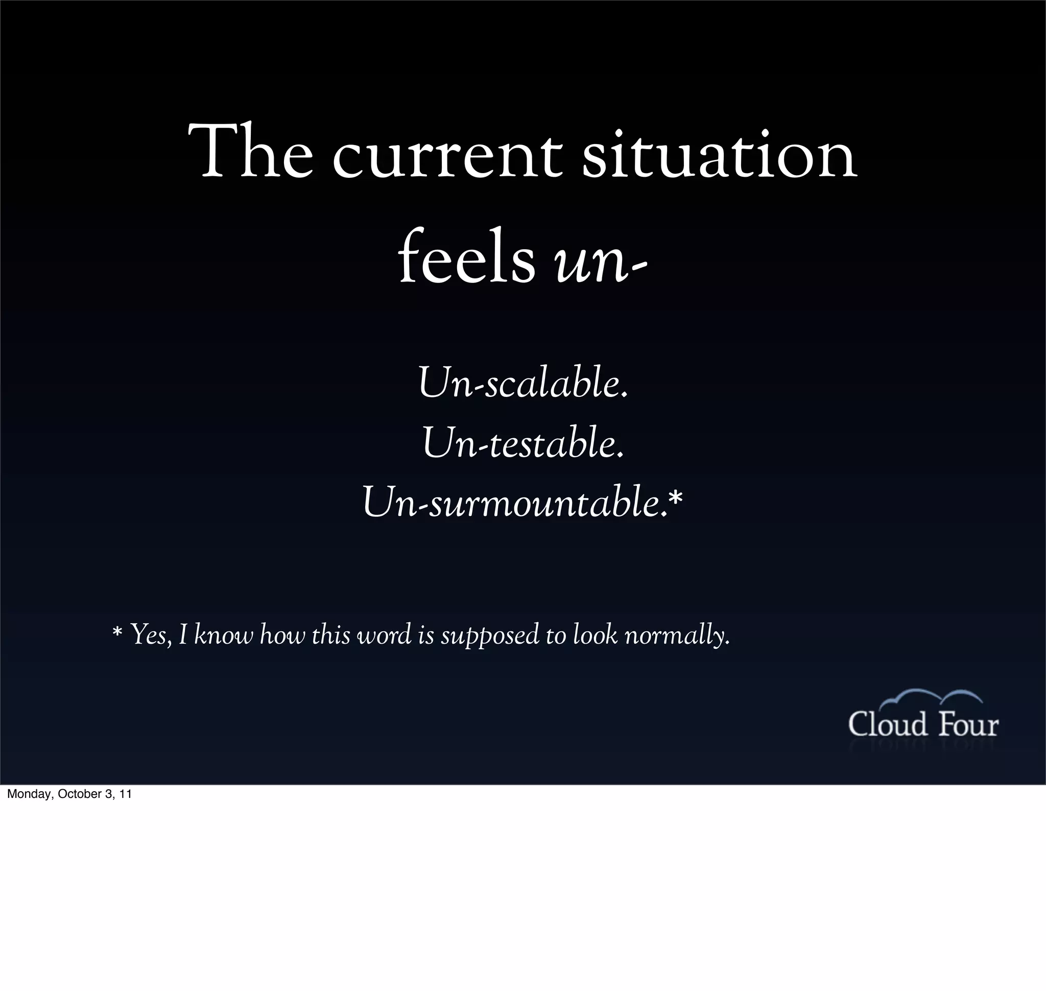 The current situation
                              feels un-
                                          Un-scalable.
                                          Un-testable.
                                        Un-surmountable.*

                 * Yes, I know how this word is supposed to look normally.




Monday, October 3, 11
 