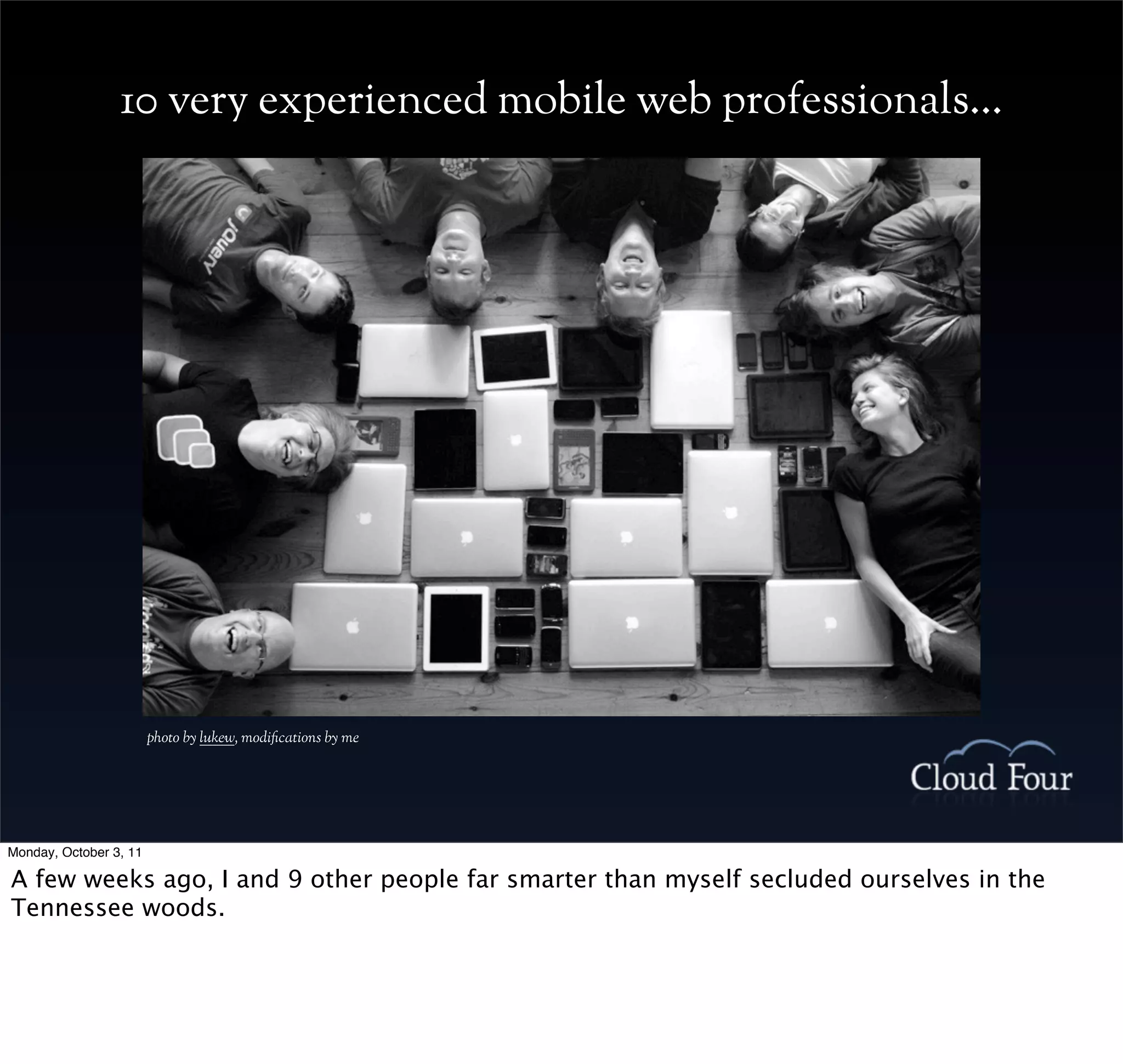 10 very experienced mobile web professionals...




                        photo by lukew, modications by me




Monday, October 3, 11

A few weeks ago, I and 9 other people far smarter than myself secluded ourselves in the
Tennessee woods.
 