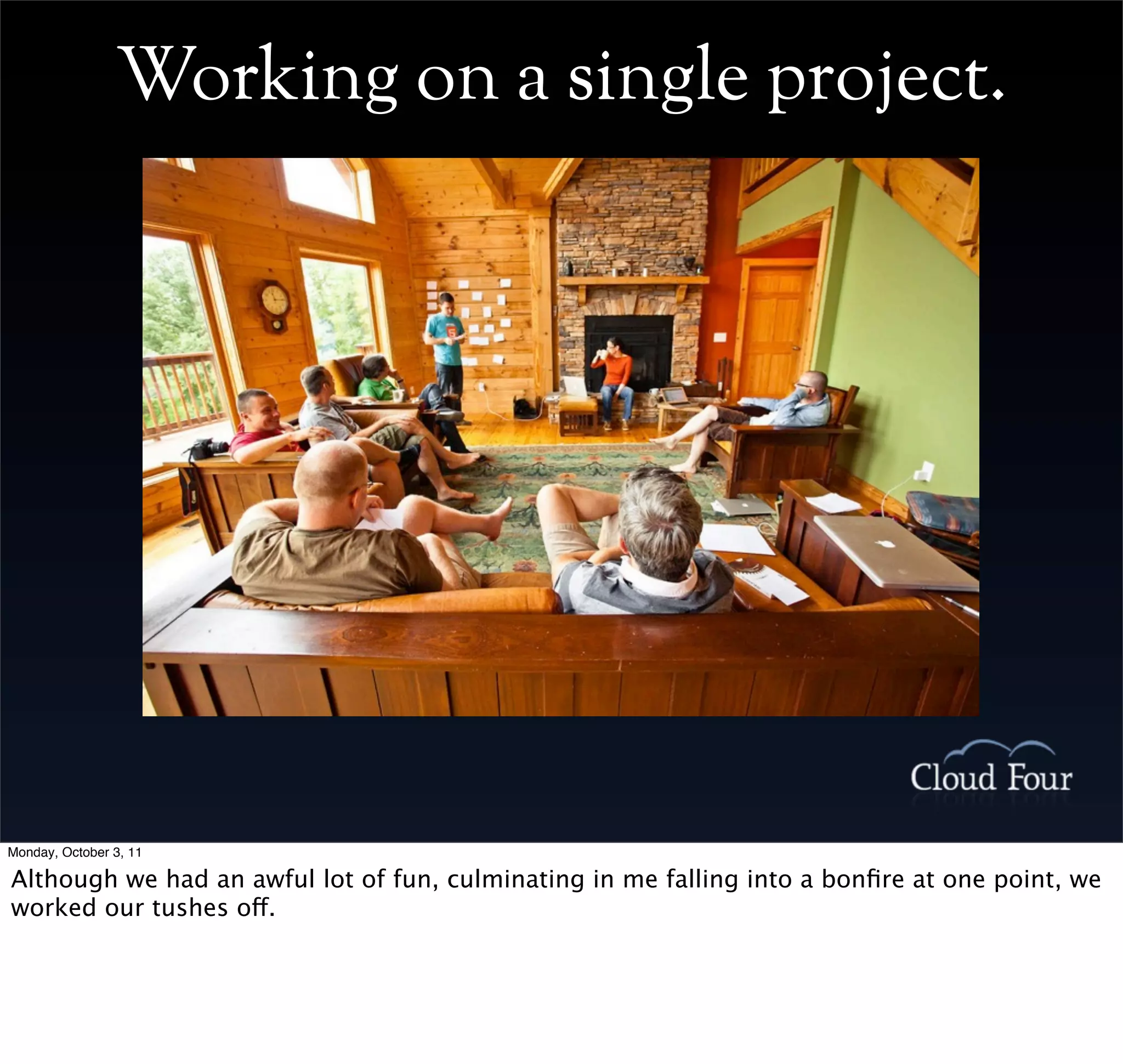 Working on a single project.




Monday, October 3, 11

Although we had an awful lot of fun, culminating in me falling into a bonﬁre at one point, we
worked our tushes off.
 