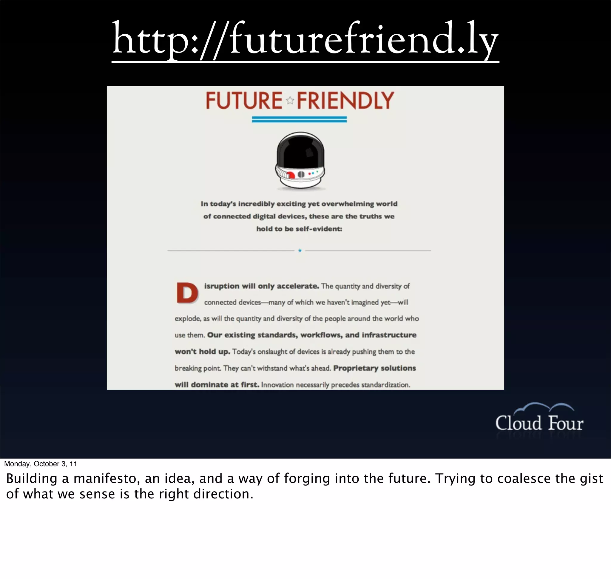 http://futurefriend.ly




Monday, October 3, 11

Building a manifesto, an idea, and a way of forging into the future. Trying to coalesce the gist
of what we sense is the right direction.
 