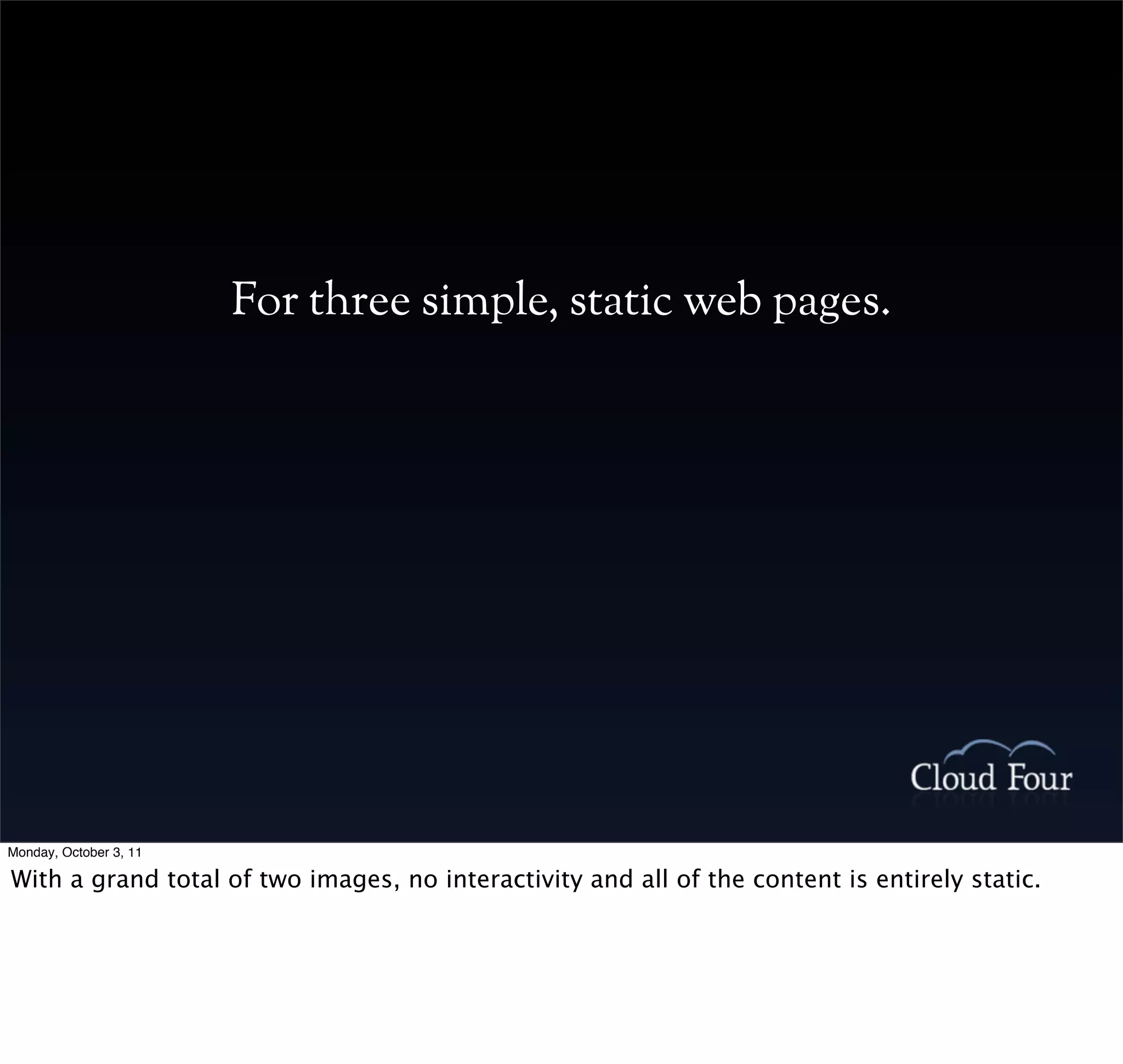 For three simple, static web pages.




Monday, October 3, 11

With a grand total of two images, no interactivity and all of the content is entirely static.
 