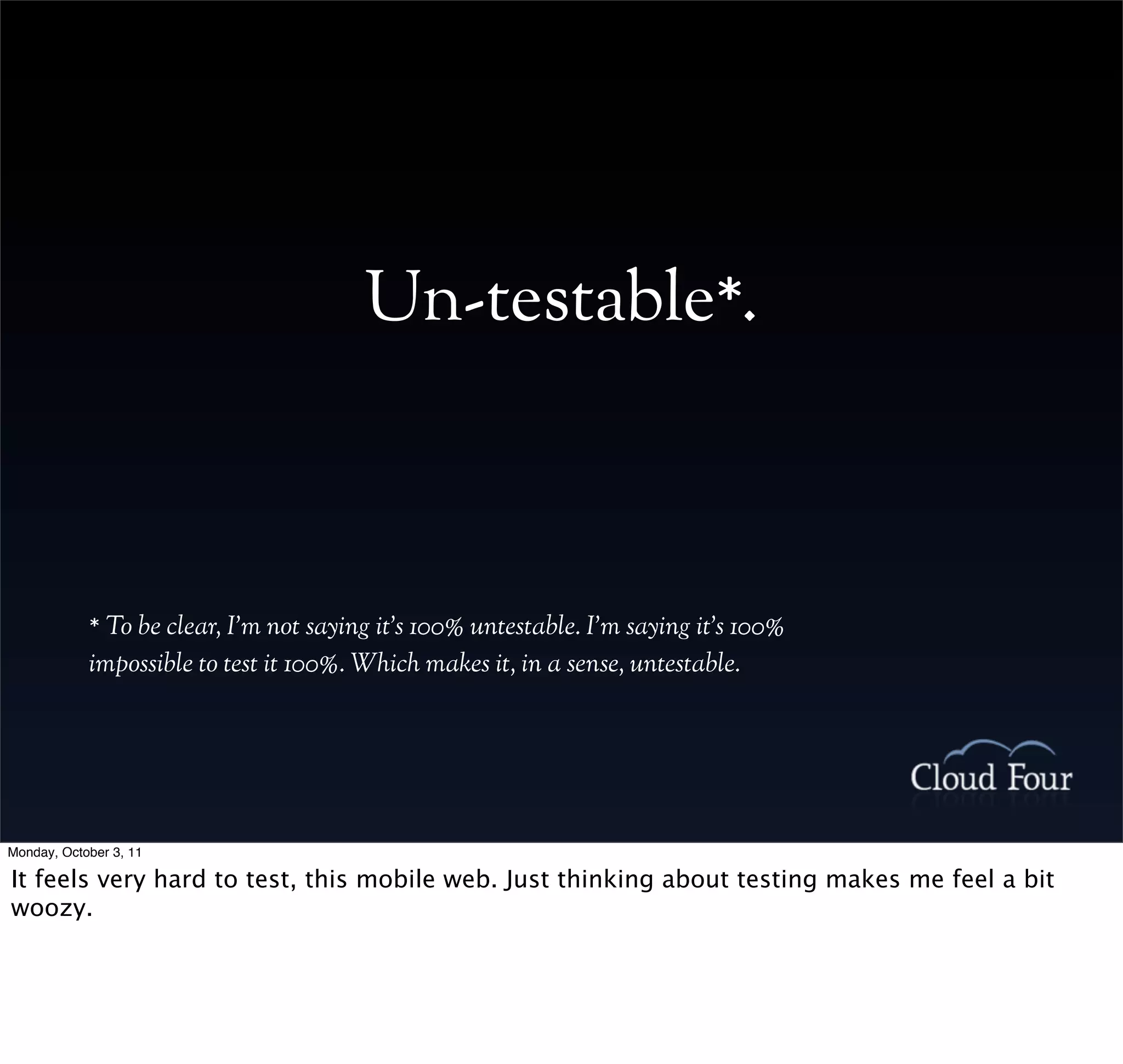 Un-testable*.



            * To be clear, I’m not saying it’s 100% untestable. I’m saying it’s 100%
            impossible to test it 100%. Which makes it, in a sense, untestable.




Monday, October 3, 11

It feels very hard to test, this mobile web. Just thinking about testing makes me feel a bit
woozy.
 