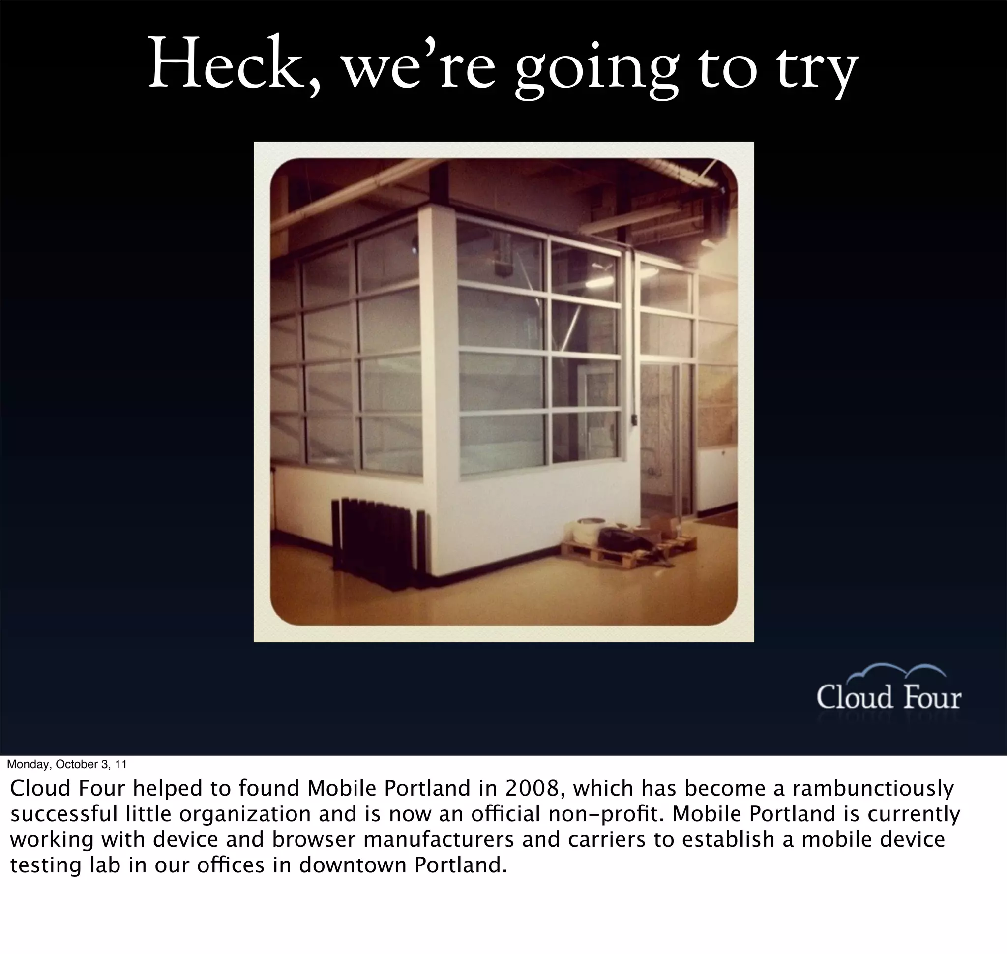 Heck, we’re going to try




Monday, October 3, 11

Cloud Four helped to found Mobile Portland in 2008, which has become a rambunctiously
successful little organization and is now an official non-proﬁt. Mobile Portland is currently
working with device and browser manufacturers and carriers to establish a mobile device
testing lab in our offices in downtown Portland.
 