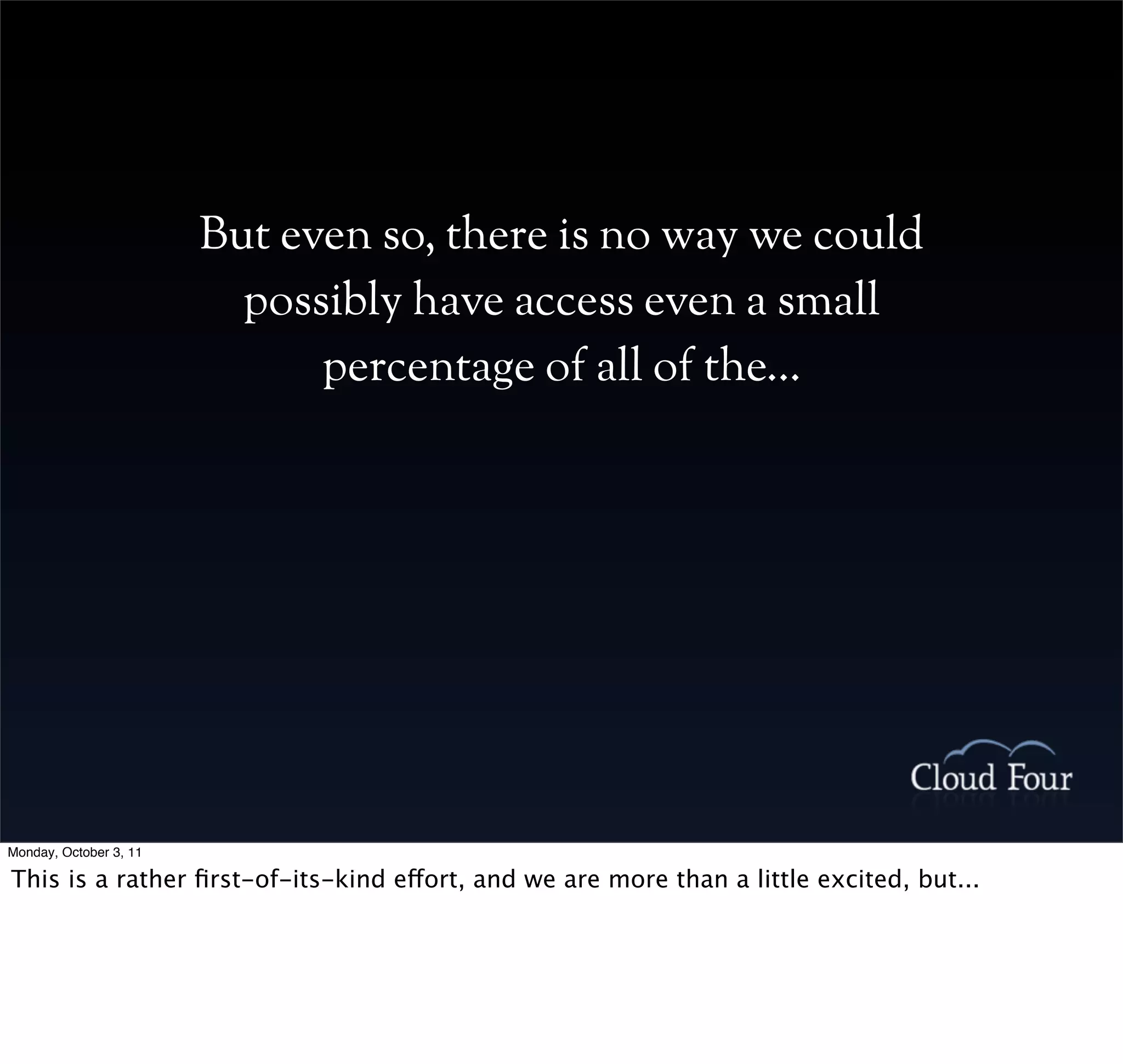 But even so, there is no way we could
                          possibly have access even a small
                              percentage of all of the...




Monday, October 3, 11

This is a rather ﬁrst-of-its-kind effort, and we are more than a little excited, but...
 