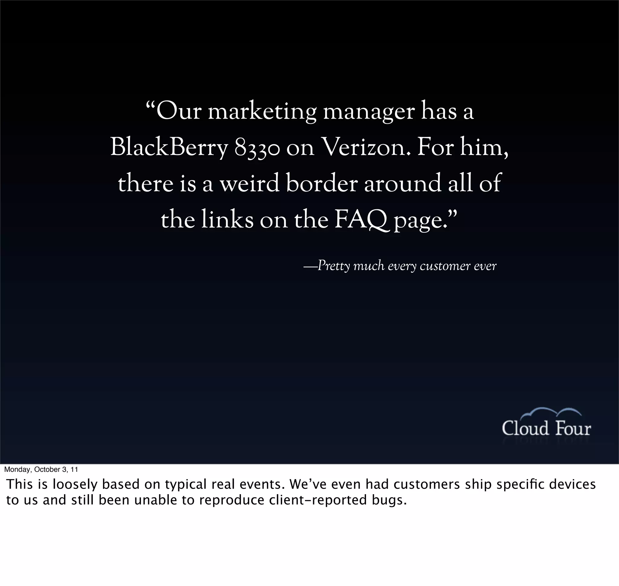 “Our marketing manager has a
                        BlackBerry 8330 on Verizon. For him,
                        there is a weird border around all of
                            the links on the FAQ page.”
                                             —Pretty much every customer ever




Monday, October 3, 11

This is loosely based on typical real events. We’ve even had customers ship speciﬁc devices
to us and still been unable to reproduce client-reported bugs.
 