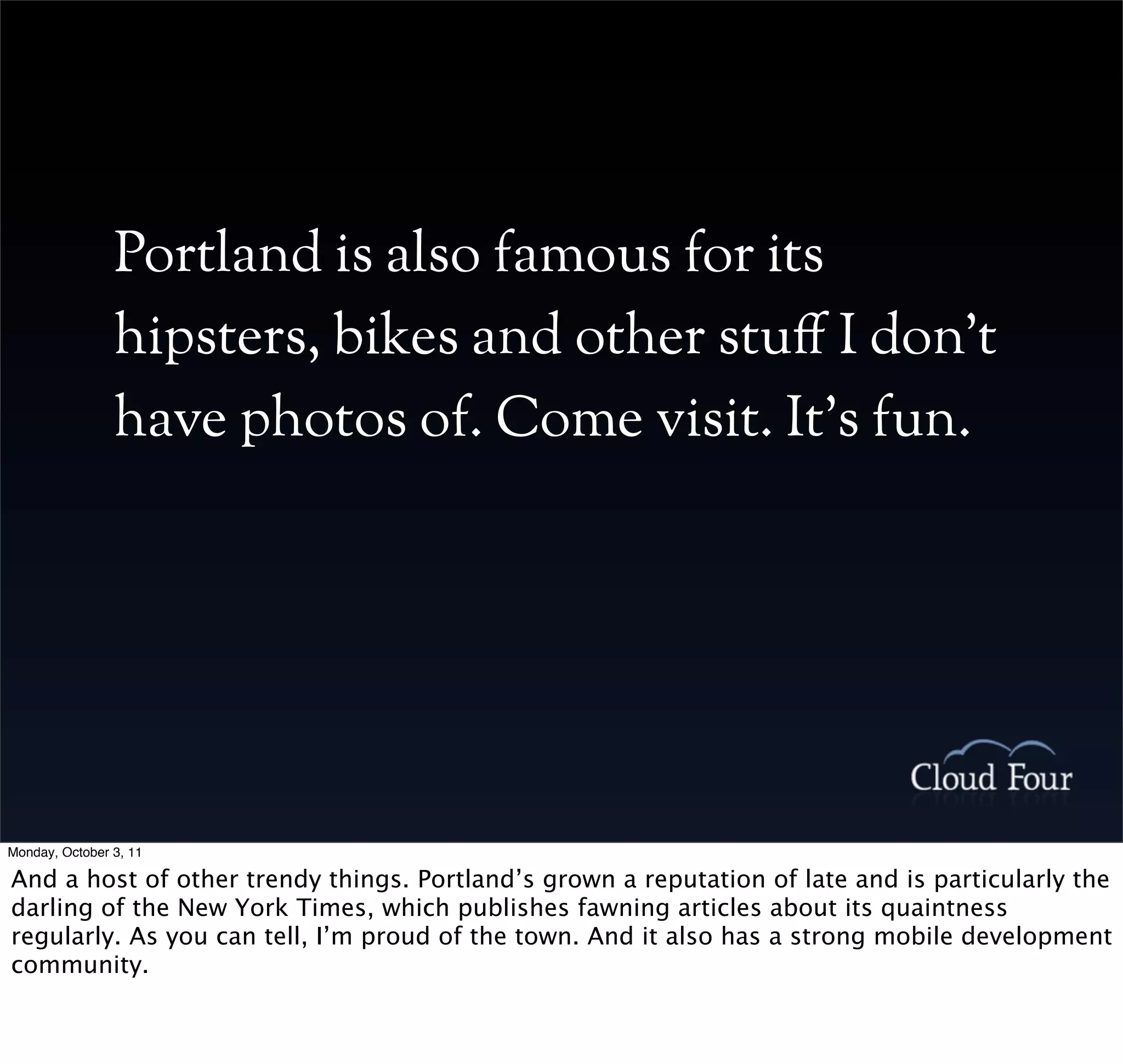 Portland is also famous for its
                hipsters, bikes and other stu! I don’t
                have photos of. Come visit. It’s fun.




Monday, October 3, 11

And a host of other trendy things. Portland’s grown a reputation of late and is particularly the
darling of the New York Times, which publishes fawning articles about its quaintness
regularly. As you can tell, I’m proud of the town. And it also has a strong mobile development
community.
 