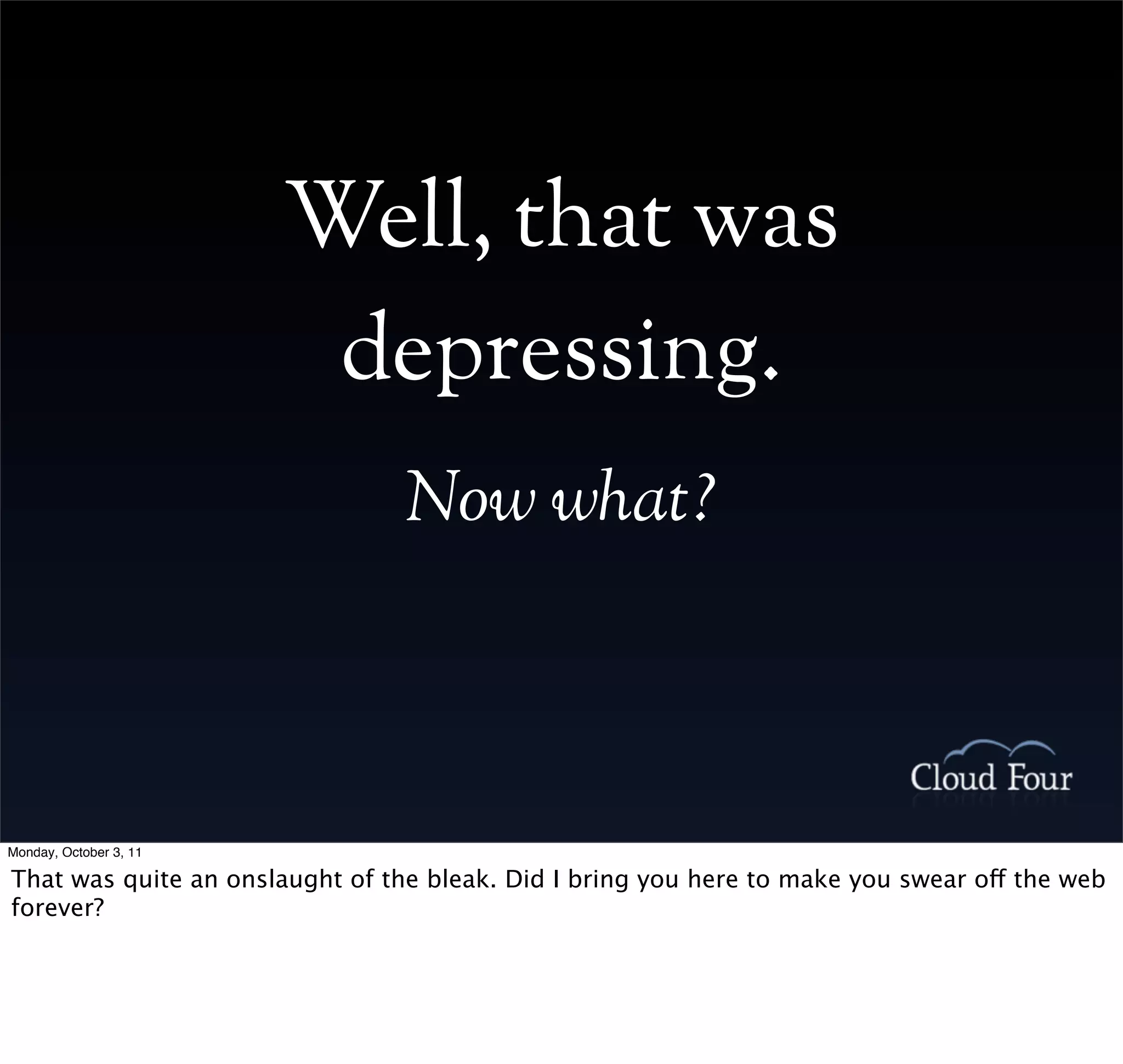 Well, that was
                         depressing.
                                 Now what?



Monday, October 3, 11

That was quite an onslaught of the bleak. Did I bring you here to make you swear off the web
forever?
 