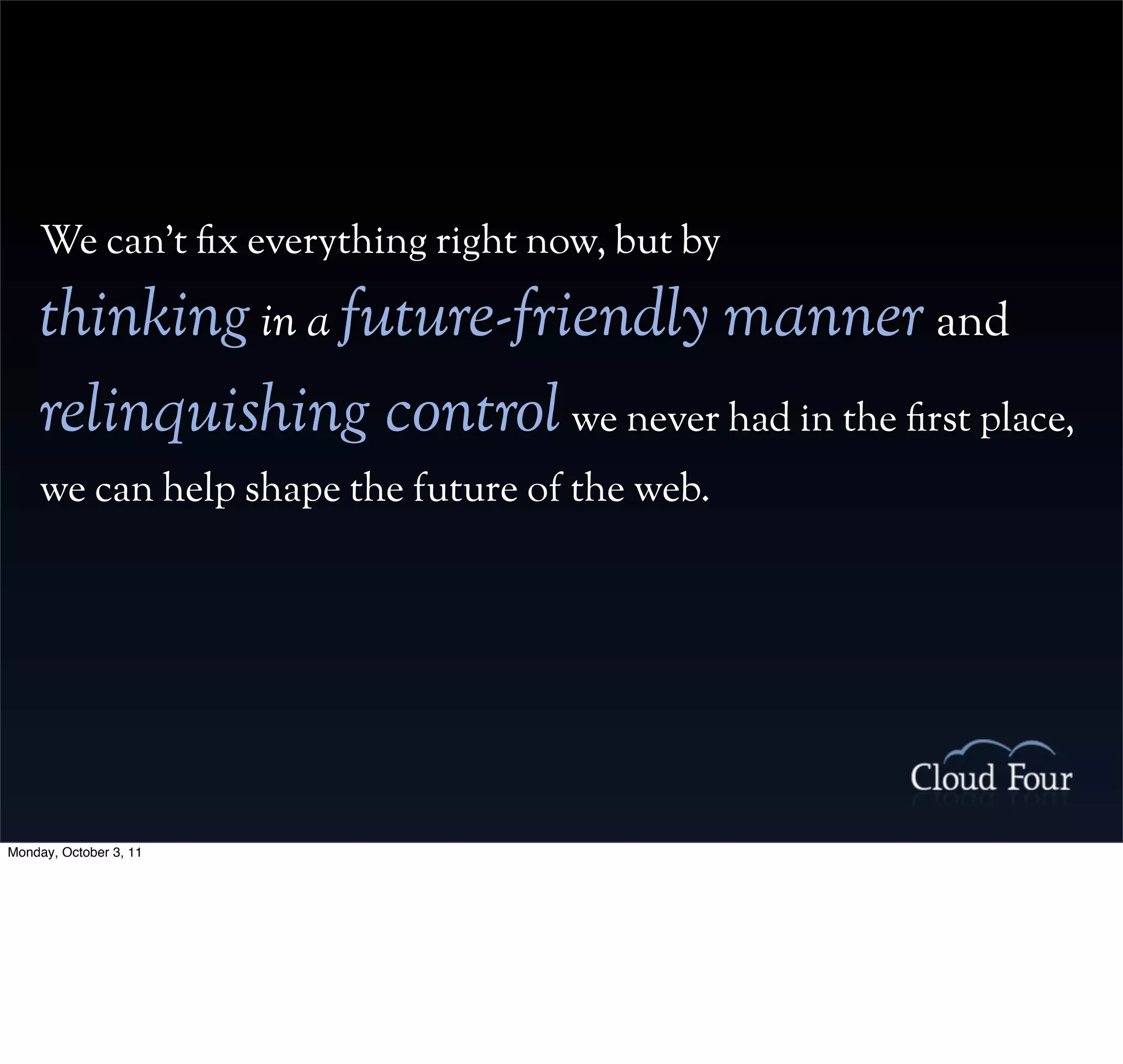 We can’t x everything right now, but by

    thinking in a future-friendly manner and
    relinquishing control we never had in the rst place,
    we can help shape the future of the web.




Monday, October 3, 11
 