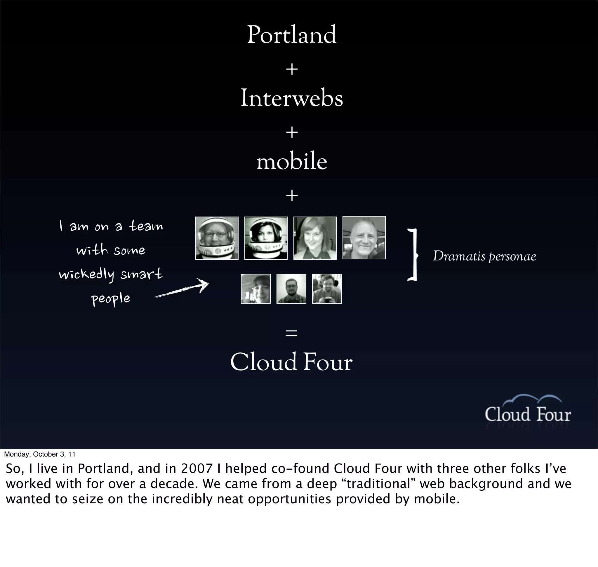 Portland
                                                                        +
                                                                    Interwebs
                                                                        +
                                                                      mobile
                                                                        +
               Iamonateam
                         withsome
               wickedlysmart
                                                                                 }   Dramatis personae


                             people
                                                                        =
                                                                    Cloud Four


Monday, October 3, 11

So, I live in Portland, and in 2007 I helped co-found Cloud Four with three other folks I’ve
worked with for over a decade. We came from a deep “traditional” web background and we
wanted to seize on the incredibly neat opportunities provided by mobile.
 