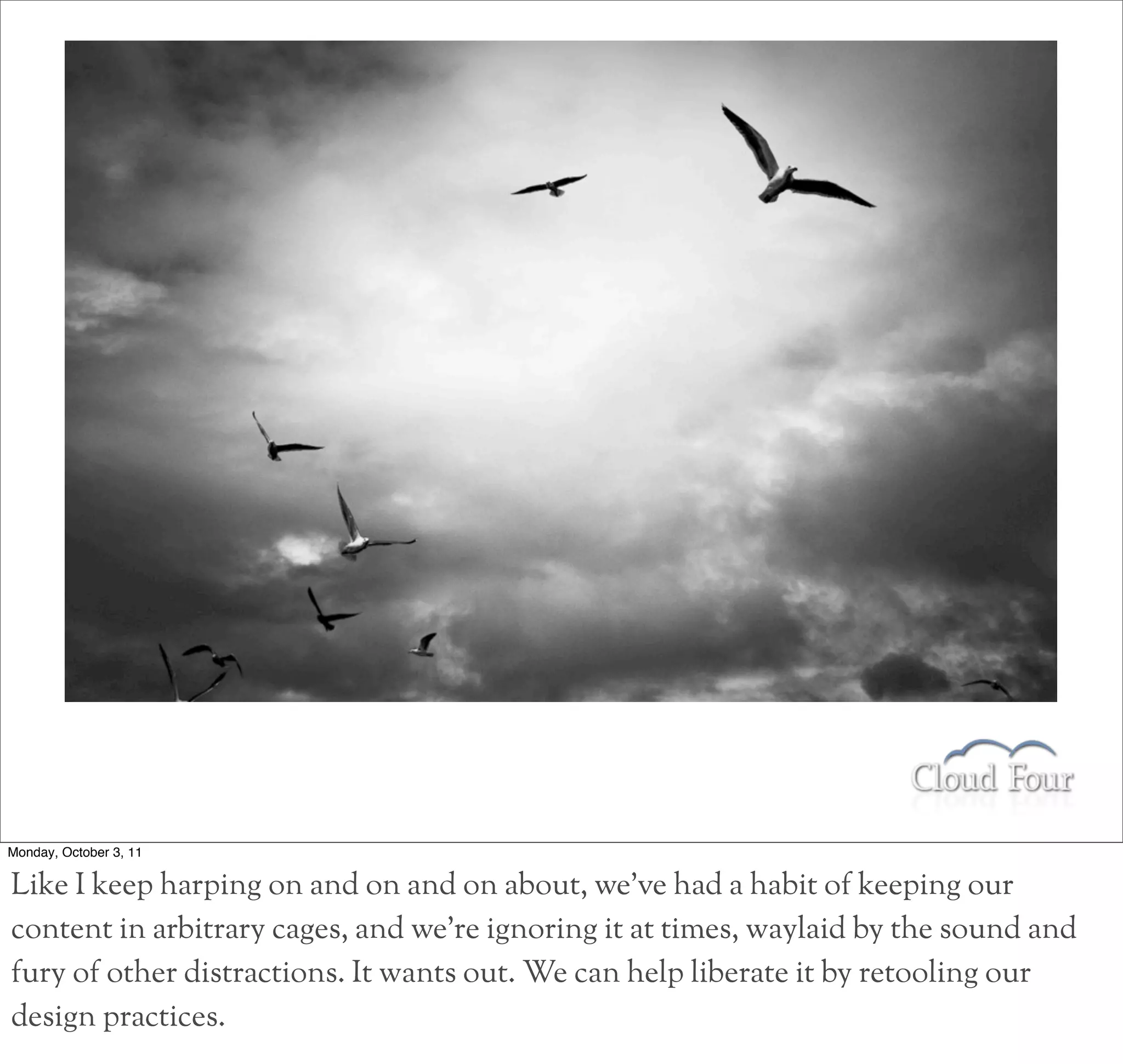 Monday, October 3, 11

Like I keep harping on and on and on about, we’ve had a habit of keeping our
content in arbitrary cages, and we’re ignoring it at times, waylaid by the sound and
fury of other distractions. It wants out. We can help liberate it by retooling our
design practices.
 