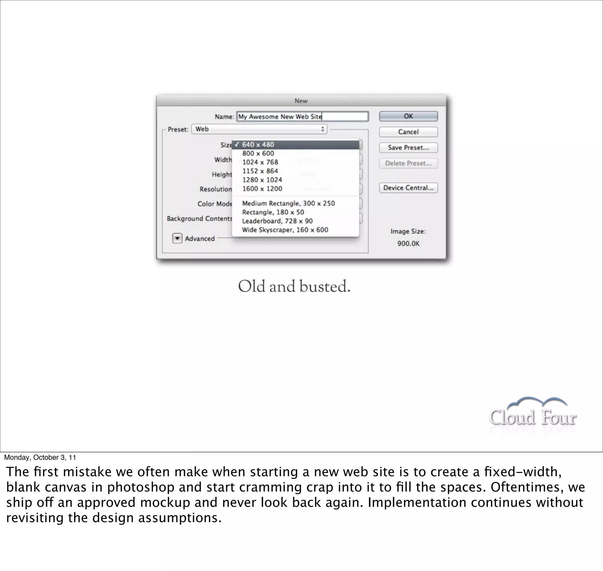 Old and busted.




Monday, October 3, 11

The ﬁrst mistake we often make when starting a new web site is to create a ﬁxed-width,
blank canvas in photoshop and start cramming crap into it to ﬁll the spaces. Oftentimes, we
ship off an approved mockup and never look back again. Implementation continues without
revisiting the design assumptions.
 