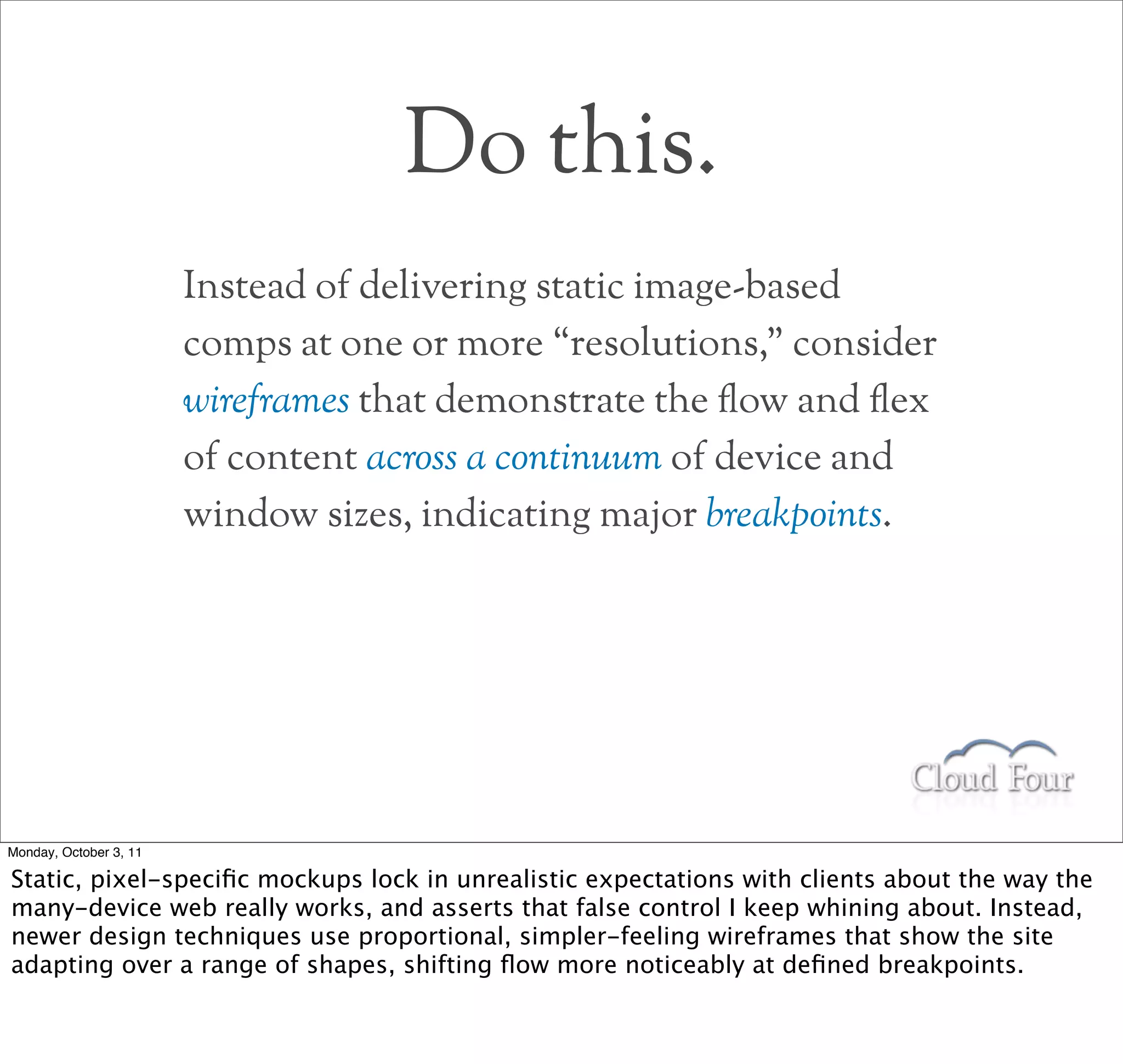 Do this.
                        Instead of delivering static image-based
                        comps at one or more “resolutions,” consider
                        wireframes that demonstrate the !ow and !ex
                        of content across a continuum of device and
                        window sizes, indicating major breakpoints.




Monday, October 3, 11

Static, pixel-speciﬁc mockups lock in unrealistic expectations with clients about the way the
many-device web really works, and asserts that false control I keep whining about. Instead,
newer design techniques use proportional, simpler-feeling wireframes that show the site
adapting over a range of shapes, shifting ﬂow more noticeably at deﬁned breakpoints.
 