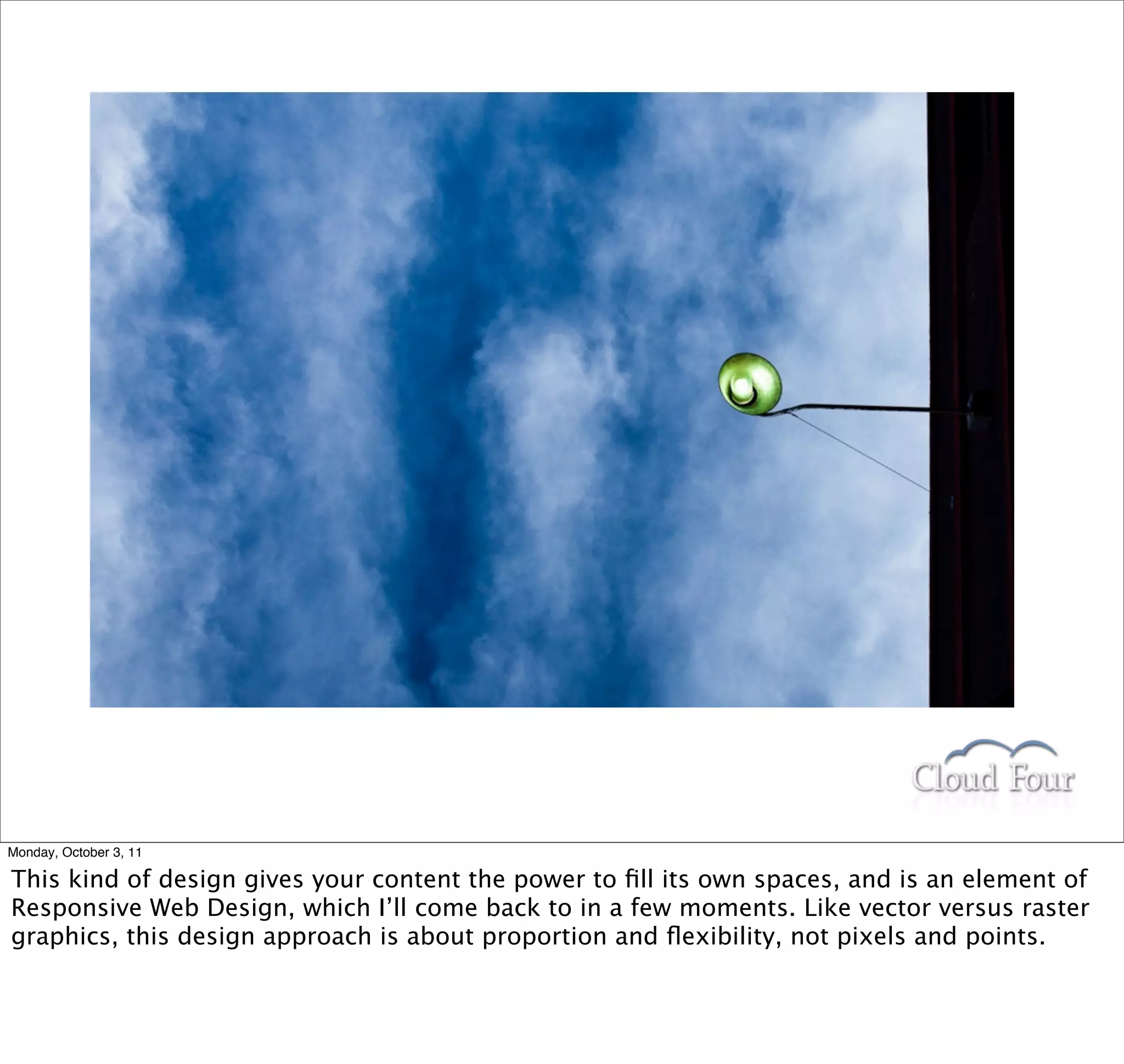 Monday, October 3, 11

This kind of design gives your content the power to ﬁll its own spaces, and is an element of
Responsive Web Design, which I’ll come back to in a few moments. Like vector versus raster
graphics, this design approach is about proportion and ﬂexibility, not pixels and points.
 