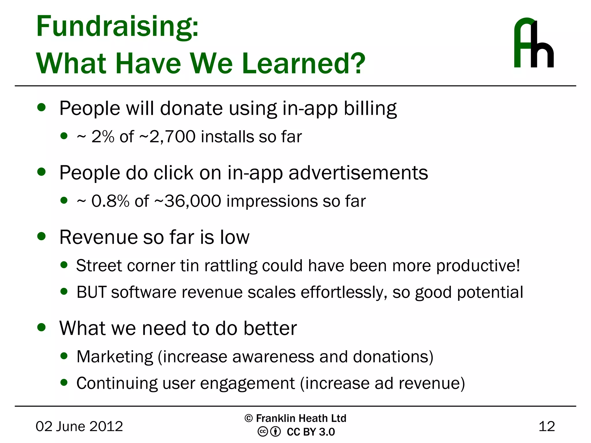 Fundraising:
What Have We Learned?
 People will donate using in-app billing
    ~ 2% of ~2,700 installs so far

 People do click on in-app advertisements
    ~ 0.8% of ~36,000 impressions so far

 Revenue so far is low
    Street corner tin rattling could have been more productive!
    BUT software revenue scales effortlessly, so good potential

 What we need to do better
    Marketing (increase awareness and donations)
    Continuing user engagement (increase ad revenue)
                           © Franklin Heath Ltd
02 June 2012                       CC BY 3.0                       12
 