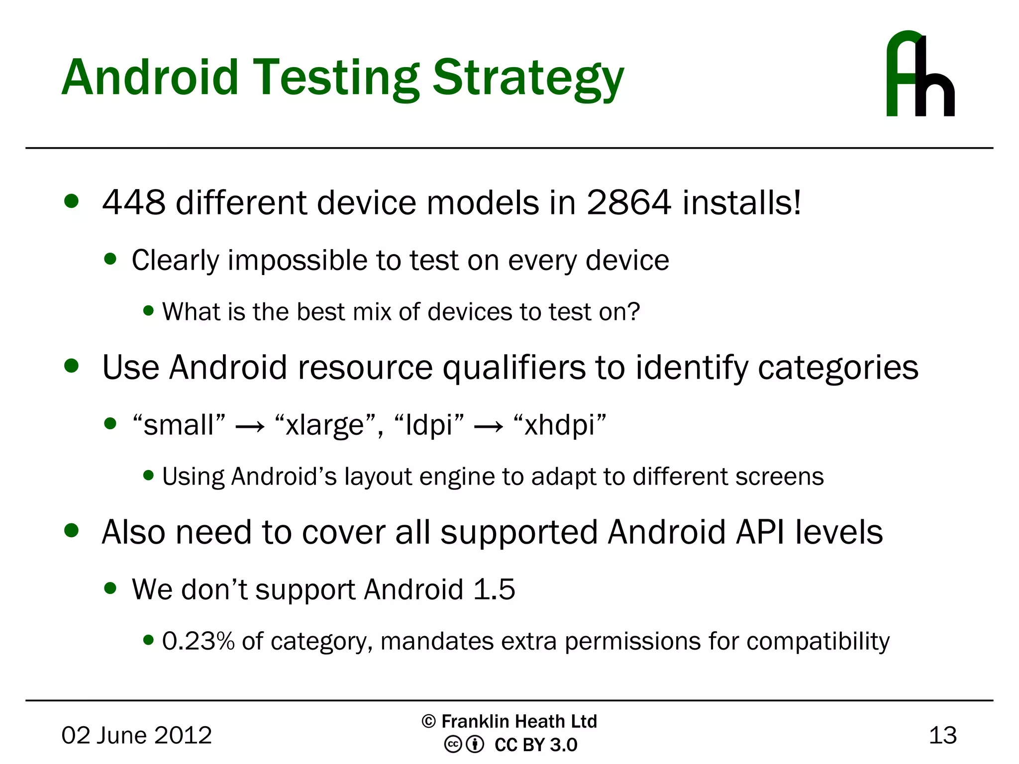 Android Testing Strategy

 448 different device models in 2864 installs!
    Clearly impossible to test on every device
       What is the best mix of devices to test on?

 Use Android resource qualifiers to identify categories
    “small” → “xlarge”, “ldpi” → “xhdpi”
       Using Android’s layout engine to adapt to different screens

 Also need to cover all supported Android API levels
    We don’t support Android 1.5
       0.23% of category, mandates extra permissions for compatibility

                               © Franklin Heath Ltd
02 June 2012                           CC BY 3.0                          13
 