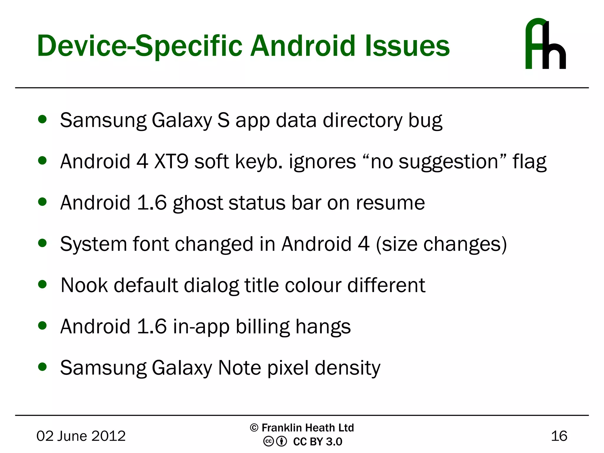 Device-Specific Android Issues

 Samsung Galaxy S app data directory bug
 Android 4 XT9 soft keyb. ignores “no suggestion” flag
 Android 1.6 ghost status bar on resume
 System font changed in Android 4 (size changes)
 Nook default dialog title colour different
 Android 1.6 in-app billing hangs
 Samsung Galaxy Note pixel density

                        © Franklin Heath Ltd
02 June 2012                    CC BY 3.0                 16
 