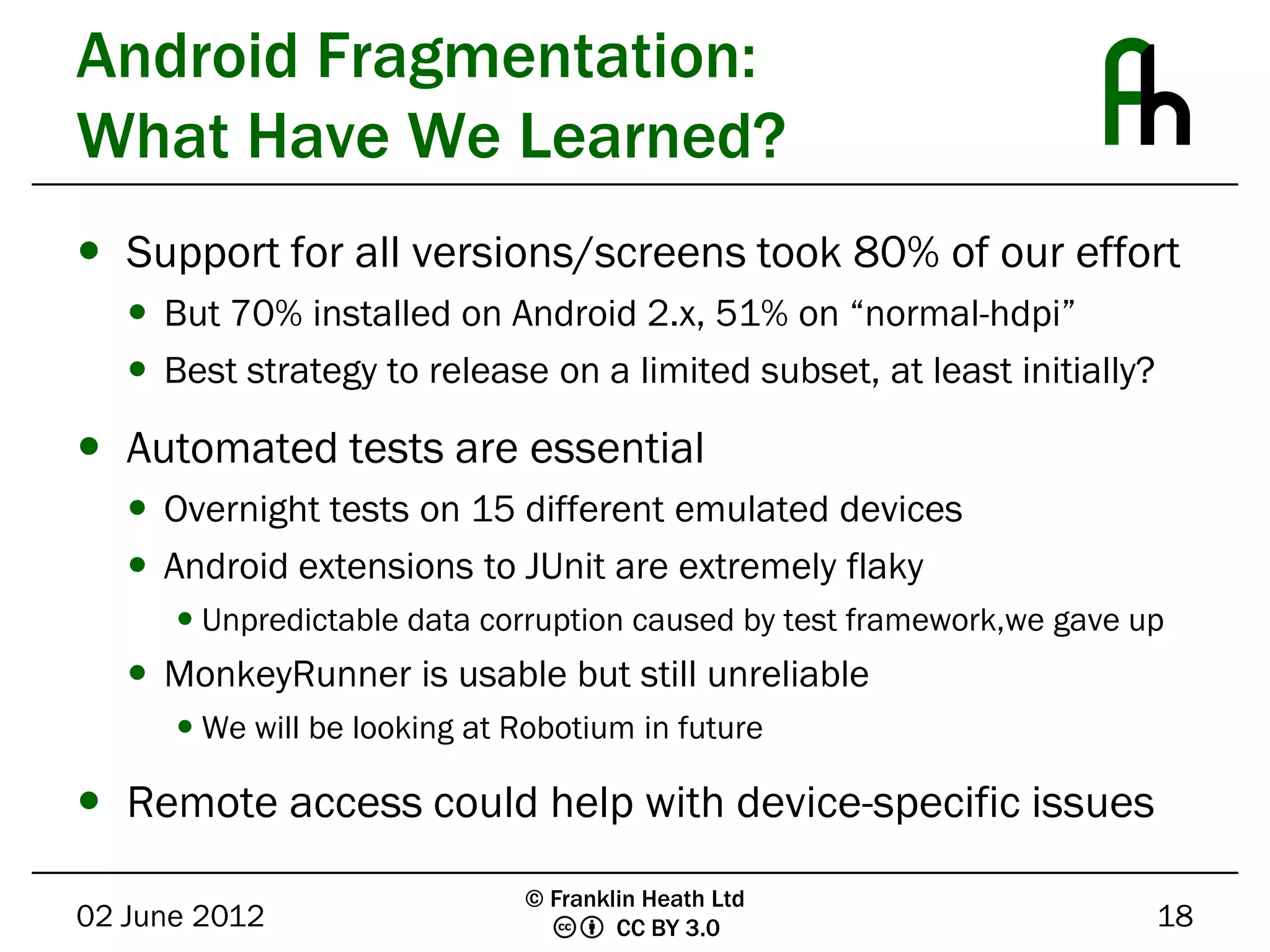 Android Fragmentation:
What Have We Learned?
 Support for all versions/screens took 80% of our effort
    But 70% installed on Android 2.x, 51% on “normal-hdpi”
    Best strategy to release on a limited subset, at least initially?

 Automated tests are essential
    Overnight tests on 15 different emulated devices
    Android extensions to JUnit are extremely flaky
       Unpredictable data corruption caused by test framework,we gave up
    MonkeyRunner is usable but still unreliable
       We will be looking at Robotium in future

 Remote access could help with device-specific issues
                              © Franklin Heath Ltd
02 June 2012                          CC BY 3.0                          18
 